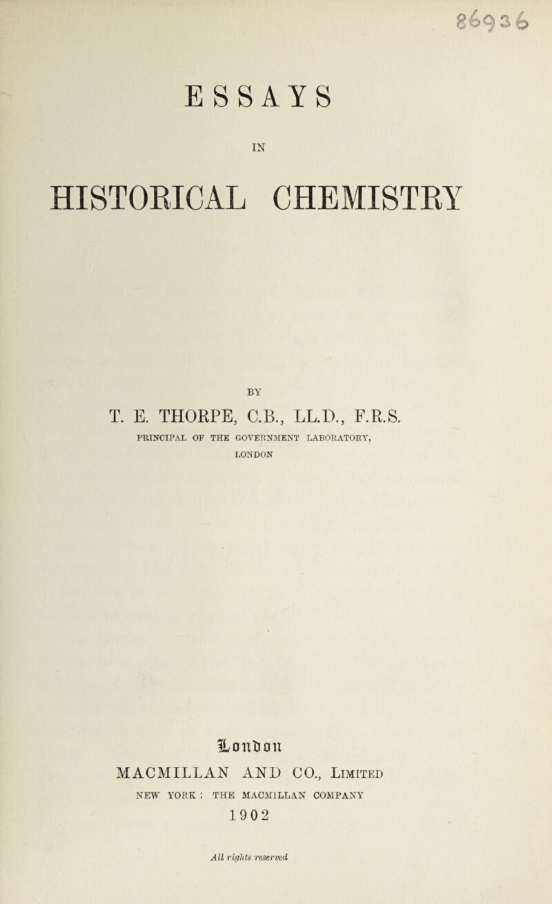 g£>936 ESSAYS IN HISTORICAL CHEMISTRY BY T. E. THORPE, C.B., LL.D., F.R.S. PRINCIPAL OF THE GOVERNMENT LABORATORY, LONDON ILonfeon MACMILLAN AND CO., Limited NEW YORK I THE MACMILLAN COMPANY 1902 All rights reserved