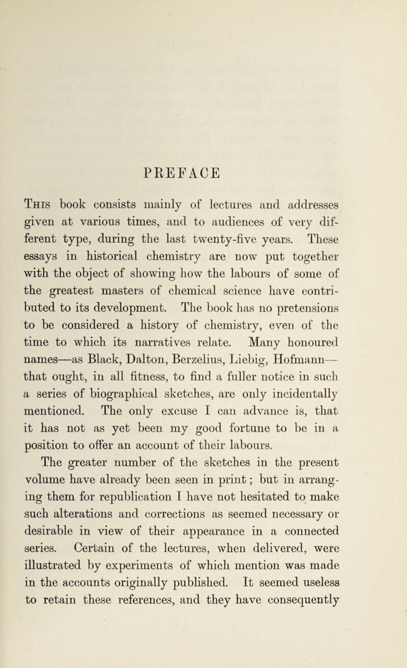 PREFACE This book consists mainly of lectures and addresses given at various times, and to audiences of very dif¬ ferent type, during the last twenty-five years. These essays in historical chemistry are now put together with the object of showing how the labours of some of the greatest masters of chemical science have contri¬ buted to its development. The book has no pretensions to be considered a history of chemistry, even of the time to which its narratives relate. Many honoured names—as Black, Dalton, Berzelius, Liebig, Hofmann— that ought, in all fitness, to find a fuller notice in such a series of biographical sketches, are only incidentally mentioned. The only excuse I can advance is, that it has not as yet been my good fortune to be in a position to offer an account of their labours. The greater number of the sketches in the present volume have already been seen in print; but in arrang¬ ing them for republication I have not hesitated to make such alterations and corrections as seemed necessary or desirable in view of their appearance in a connected series. Certain of the lectures, when delivered, were illustrated by experiments of which mention was made in the accounts originally published. It seemed useless to retain these references, and they have consequently