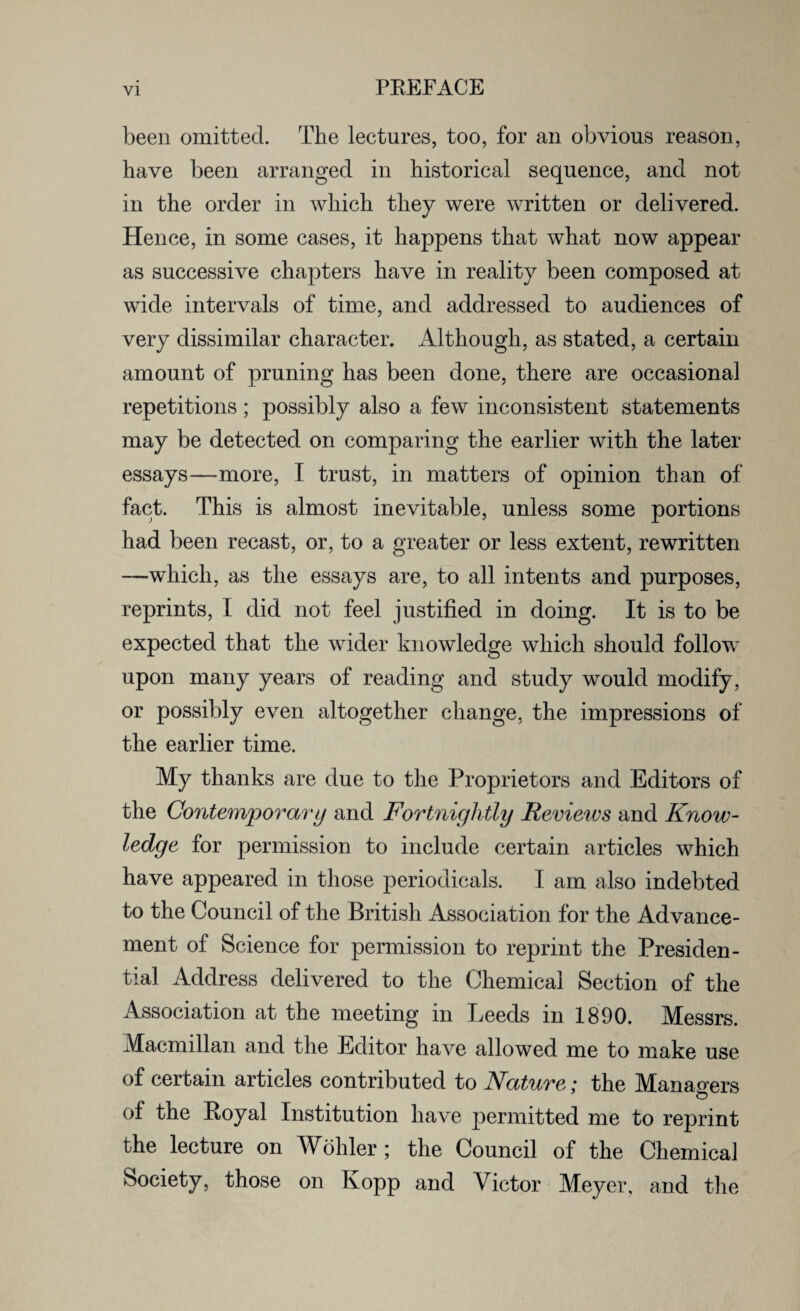 been omitted. The lectures, too, for an obvious reason, have been arranged in historical sequence, and not in the order in which they were written or delivered. Hence, in some cases, it happens that what now appear as successive chapters have in reality been composed at wide intervals of time, and addressed to audiences of very dissimilar character. Although, as stated, a certain amount of pruning has been done, there are occasional repetitions; possibly also a few inconsistent statements may be detected on comparing the earlier with the later essays—more, I trust, in matters of opinion than of fact. This is almost inevitable, unless some portions had been recast, or, to a greater or less extent, rewritten —which, as the essays are, to all intents and purposes, reprints, I did not feel justified in doing. It is to be expected that the wider knowledge which should follow upon many years of reading and study would modify, or possibly even altogether change, the impressions of the earlier time. My thanks are due to the Proprietors and Editors of the Contemporary and Fortnightly Reviews and Know¬ ledge for permission to include certain articles which have appeared in those periodicals. I am also indebted to the Council of the British Association for the Advance¬ ment of Science for permission to reprint the Presiden¬ tial Address delivered to the Chemical Section of the Association at the meeting in Leeds in 1890. Messrs. Macmillan and the Editor have allowed me to make use of certain articles contributed to Nature,* the Managers of the Eoyal Institution have permitted me to reprint the lecture on Wohler ; the Council of the Chemical Society, those on Kopp and Victor Meyer, and the