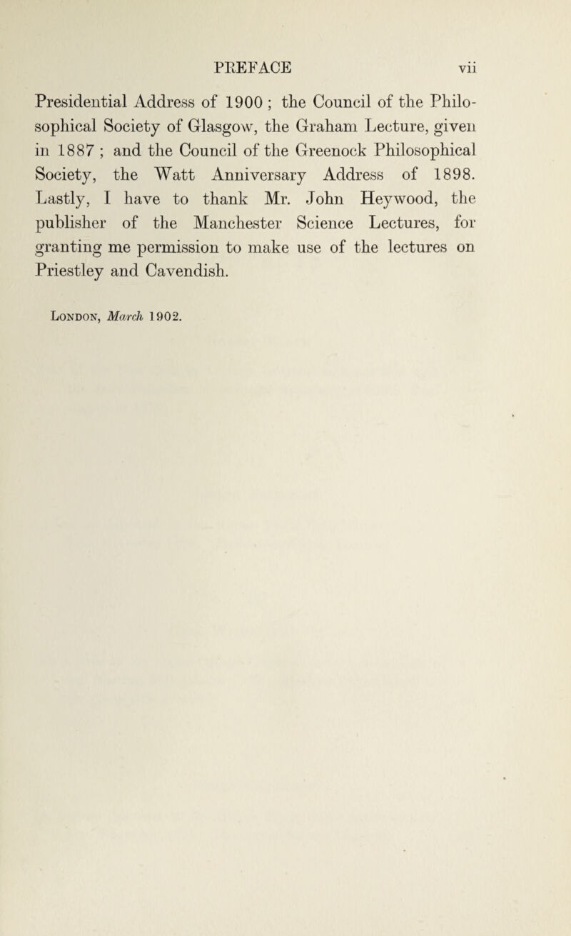 Presidential Address of 1900 ; the Council of the Philo¬ sophical Society of Glasgow, the Graham Lecture, given in 1887 ; and the Council of the Greenock Philosophical Society, the Watt Anniversary Address of 1898. Lastly, I have to thank Mr. John Hey wood, the publisher of the Manchester Science Lectures, for granting me permission to make use of the lectures on Priestley and Cavendish. London, March 1902.