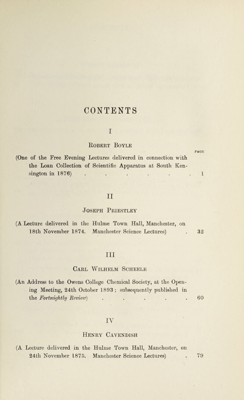 CONTENTS i Robert Boyle PAGE (One of the Free Evening Lectures delivered in connection with the Loan Collection of Scientific Apparatus at South Ken¬ sington in 1876) . . . . . 1 II Joseph Priestley (A Lecture delivered in the Hulme Town Hall, Manchester, on 18th November 1874. Manchester Science Lectures) . 32 III Carl Wilhelm Scheele (An Address to the Owens College Chemical Society, at the Open¬ ing Meeting, 24th October 1893 ; subsequently published in the Fortnightly Review) . . . . .60 IV Henry Cavendish (A Lecture delivered in the Hulme Town Hall, Manchester, on 24tli November 1875. Manchester Science Lectures) 79