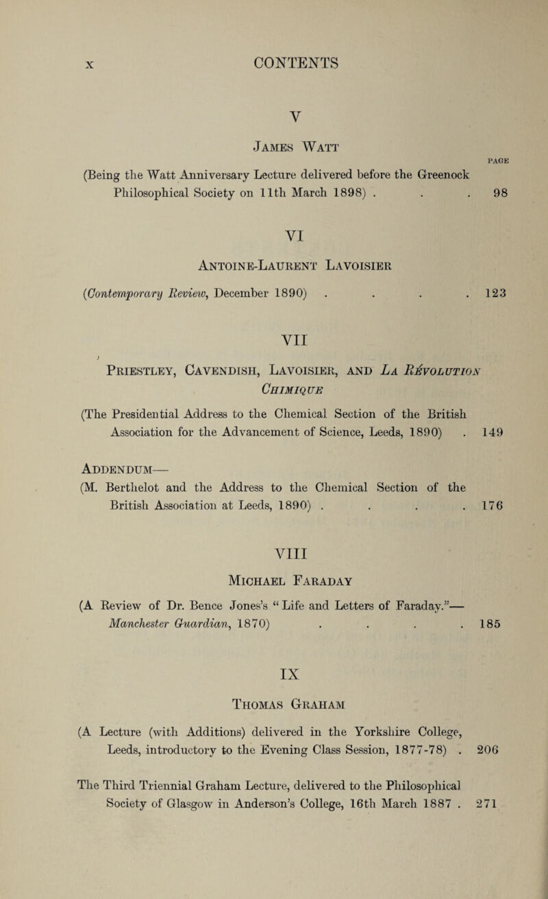 Y James Watt PAGE (Being the Watt Anniversary Lecture delivered before the Greenock Philosophical Society on 11th March 1898) . . .98 VI Antoine-Laurent Lavoisier (Contemporary Review, December 1890) . . . .123 YII Priestley, Cavendish, Lavoisier, and La Revolution Chimique (The Presidential Address to the Chemical Section of the British Association for the Advancement of Science, Leeds, 1890) . 149 Addendum— (M. Berthelot and the Address to the Chemical Section of the British Association at Leeds, 1890) . . . .176 VIII Michael Faraday (A Review of Dr. Bence Jones’s “ Life and Letters of Faraday.”— Manchester Guardian, 1870) . . . .185 IX Thomas Graham (A Lecture (with Additions) delivered in the Yorkshire College, Leeds, introductory to the Evening Class Session, 1877-78) . 206 The Third Triennial Graham Lecture, delivered to the Philosophical Society of Glasgow in Anderson’s College, 16th March 1887 . 271