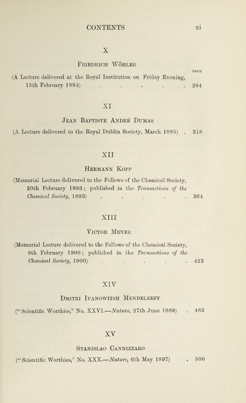 X Friedrich Wohler (A Lecture delivered at the Royal Institution on Friday Evening. 15th February 1884) .... XI Jean Baptiste Andre Dumas (A Lecture delivered to the Royal Dublin Society, March 1885) XII Hermann Kopp (Memorial Lecture delivered to the Fellows of the Chemical Society, 20th February 1893 ; published in the Transactions of the Chemical Society, 1893) XIII Victor Meyer (Memorial Lecture delivered to the Fellows of the Chemical Society, 8th February 1900; published in the Transactions of the Chemical Society, 1900) . XIV Dmitri Iyanowitsh Mendeleeff (“Scientific Worthies,” No. XXVI.—Nature, 27th June 1889) XV Stanislao Cannizzaro PAGE 294 318 364 423 483 (“Scientific Worthies,” No. XXX.—Nature, 6th May 1897) . 500