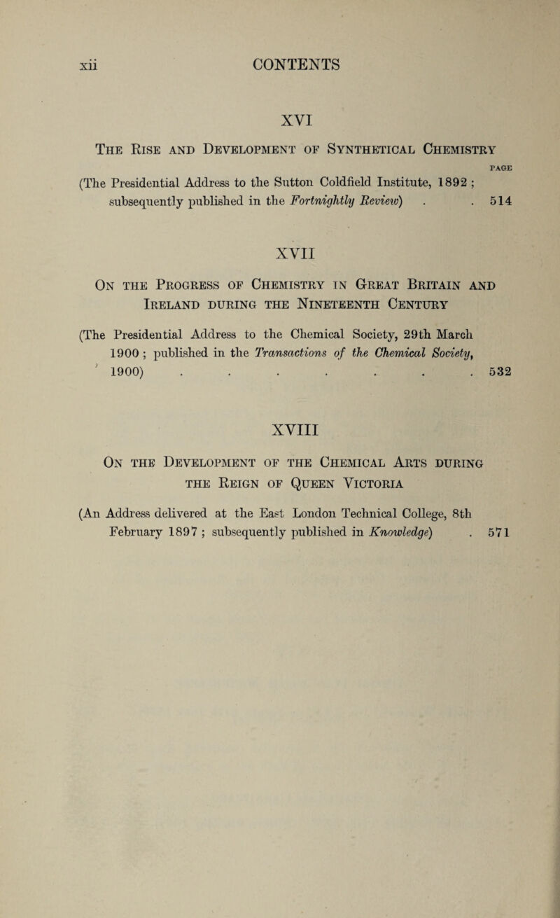 NVI The Rise and Development of Synthetical Chemistry PAGE (The Presidential Address to the Sutton Coldfield Institute, 1892 ; subsequently published in the Fortnightly Review) . .514 XYII On the Progress of Chemistry in Great Britain and Ireland during the Nineteenth Century (The Presidential Address to the Chemical Society, 29 th March 1900 ; published in the Transactions of the Chemical Society, ; 1900) . . . . . . .532 XVIII On the Development of the Chemical Arts during the Reign of Queen Victoria (An Address delivered at the East London Technical College, 8th February 1897 ; subsequently published in Knowledge) . 571