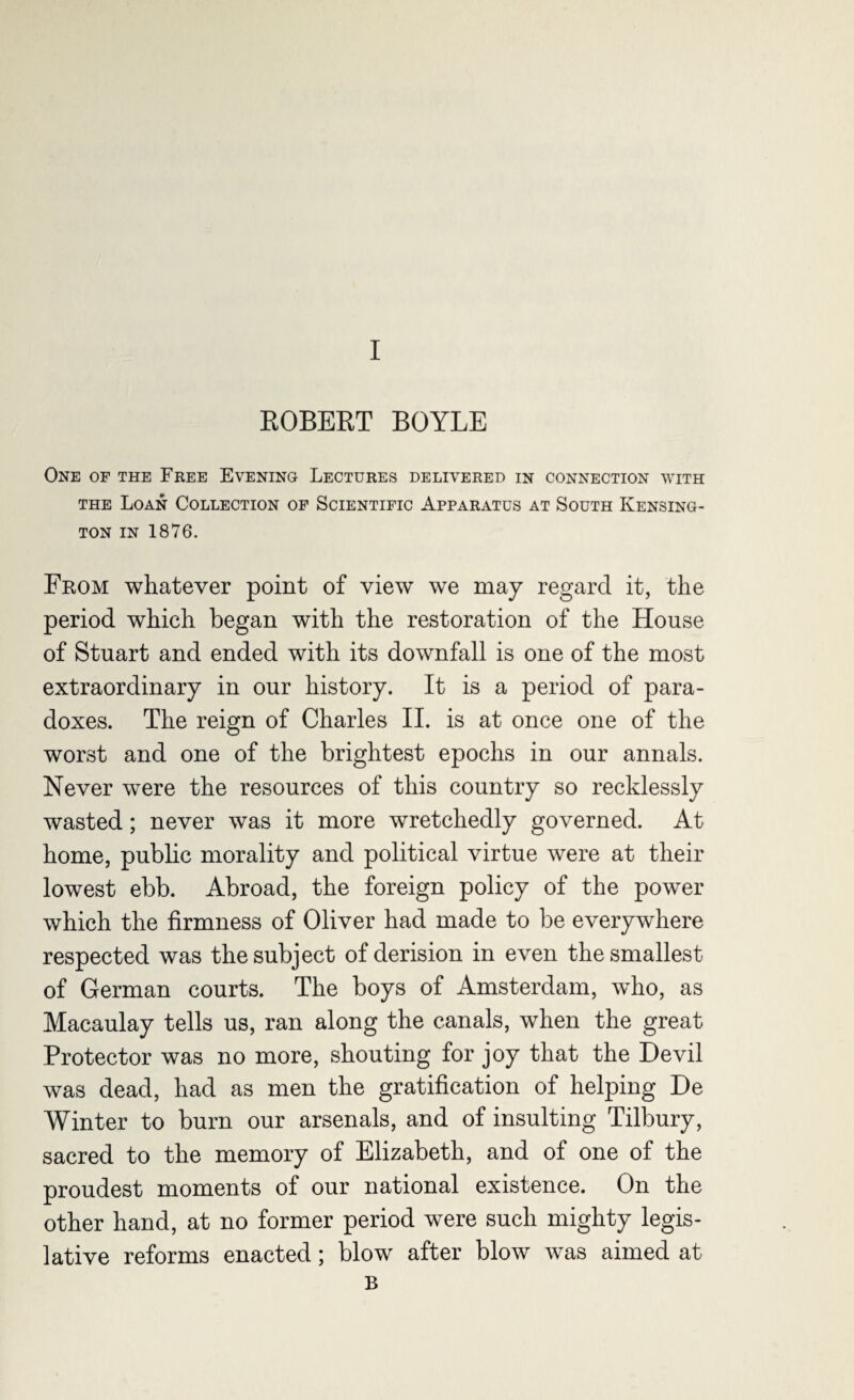 ROBERT BOYLE One of the Free Evening Lectures delivered in connection with the Loan Collection of Scientific Apparatus at South Kensing¬ ton in 1876. From whatever point of view we may regard it, the period which began with the restoration of the House of Stuart and ended with its downfall is one of the most extraordinary in our history. It is a period of para¬ doxes. The reign of Charles II. is at once one of the worst and one of the brightest epochs in our annals. Never were the resources of this country so recklessly wasted; never was it more wretchedly governed. At home, public morality and political virtue were at their lowest ebb. Abroad, the foreign policy of the power which the firmness of Oliver had made to be everywhere respected was the subject of derision in even the smallest of German courts. The boys of Amsterdam, wdio, as Macaulay tells us, ran along the canals, when the great Protector was no more, shouting for joy that the Devil was dead, had as men the gratification of helping De Winter to burn our arsenals, and of insulting Tilbury, sacred to the memory of Elizabeth, and of one of the proudest moments of our national existence. On the other hand, at no former period were such mighty legis¬ lative reforms enacted; blow after blow was aimed at B