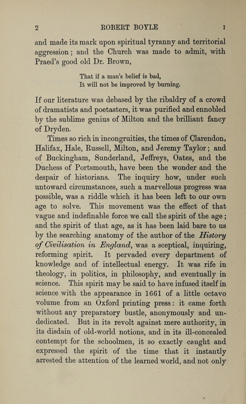 and made its mark upon spiritual tyranny and territorial aggression; and the Church was made to admit, with Praed’s good old Dr. Brown, That if a man’s belief is bad, It will not be improved by burning. If our literature was debased by the ribaldry of a crowd of dramatists and poetasters, it was purified and ennobled by the sublime genius of Milton and the brilliant fancy of Dryden. Times so rich in incongruities, the times of Clarendon, Halifax, Hale, Russell, Milton, and Jeremy Taylor; and of Buckingham, Sunderland, Jeffreys, Oates, and the Duchess of Portsmouth, have been the wonder and the despair of historians. The inquiry how, under such untoward circumstances, such a marvellous progress was possible, was a riddle which it has been left to our own age to solve. This movement was the effect of that vague and indefinable force we call the spirit of the age; and the spirit of that age, as it has been laid bare to us by the searching anatomy of the author of the History of Civilisation in England, was a sceptical, inquiring, reforming spirit. It pervaded every department of knowledge and of intellectual energy. It was rife in theology, in politics, in philosophy, and eventually in science. This spirit may be said to have infused itself in science with the appearance in 1661 of a little octavo volume from an Oxford printing press: it came forth without any preparatory bustle, anonymously and un¬ dedicated. But in its revolt against mere authority, in its disdain of old-world notions, and in its ill-concealed contempt for the schoolmen, it so exactly caught and expressed the spirit of the time that it instantly arrested the attention of the learned world, and not only