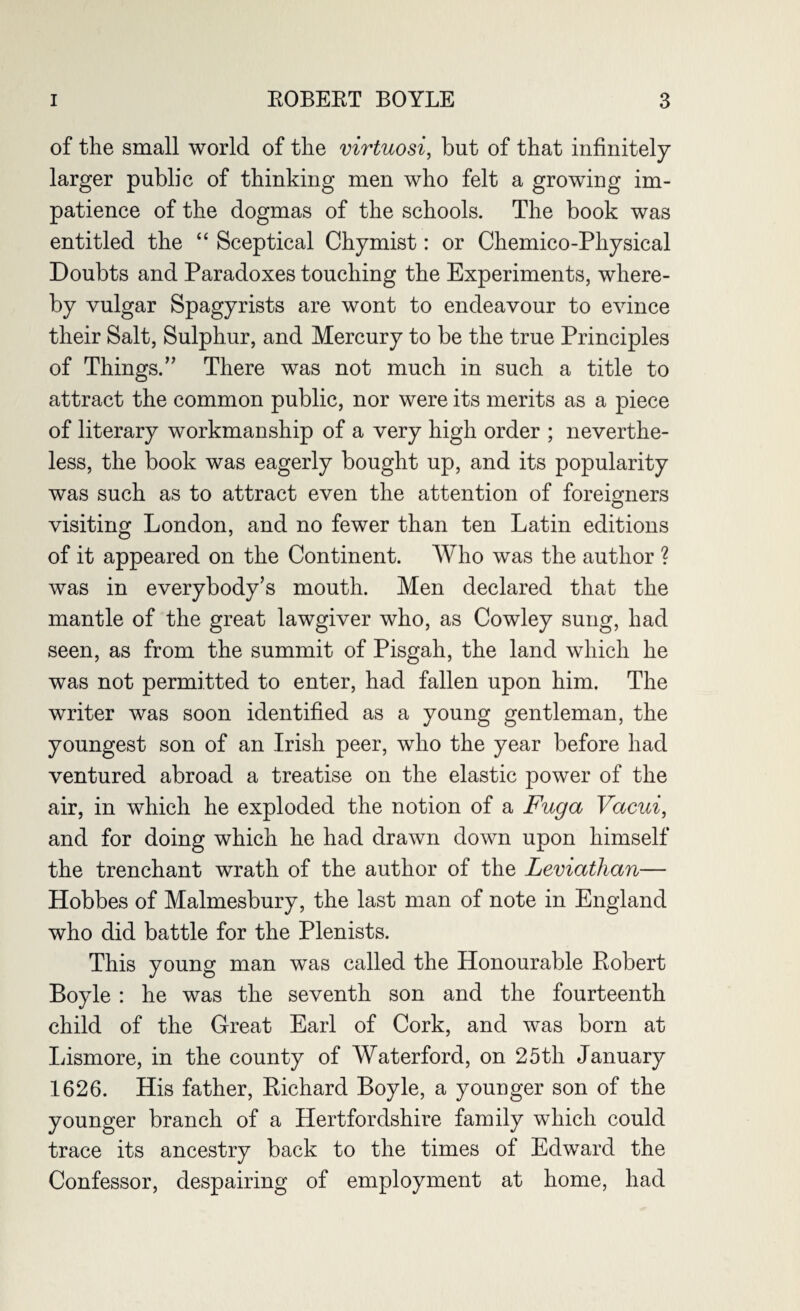 of the small world of the virtuosi, but of that infinitely larger public of thinking men who felt a growing im¬ patience of the dogmas of the schools. The book was entitled the “ Sceptical Chymist: or Chemico-Physical Doubts and Paradoxes touching the Experiments, where¬ by vulgar Spagyrists are wont to endeavour to evince their Salt, Sulphur, and Mercury to be the true Principles of Things.” There was not much in such a title to attract the common public, nor were its merits as a piece of literary workmanship of a very high order ; neverthe¬ less, the book was eagerly bought up, and its popularity was such as to attract even the attention of foreigners O visiting London, and no fewer than ten Latin editions of it appeared on the Continent. Who was the author ? was in everybody’s mouth. Men declared that the mantle of the great lawgiver who, as Cowley sung, had seen, as from the summit of Pisgah, the land which he was not permitted to enter, had fallen upon him. The writer was soon identified as a young gentleman, the youngest son of an Irish peer, who the year before had ventured abroad a treatise on the elastic power of the air, in which he exploded the notion of a Fuga Vacui, and for doing which he had drawn down upon himself the trenchant wrath of the author of the Leviathan— Hobbes of Malmesbury, the last man of note in England who did battle for the Plenists. This young man was called the Honourable Robert Boyle : he was the seventh son and the fourteenth child of the Great Earl of Cork, and was born at Lismore, in the county of Waterford, on 25th January 1626. His father, Richard Boyle, a younger son of the younger branch of a Hertfordshire family which could trace its ancestry back to the times of Edward the Confessor, despairing of employment at home, had
