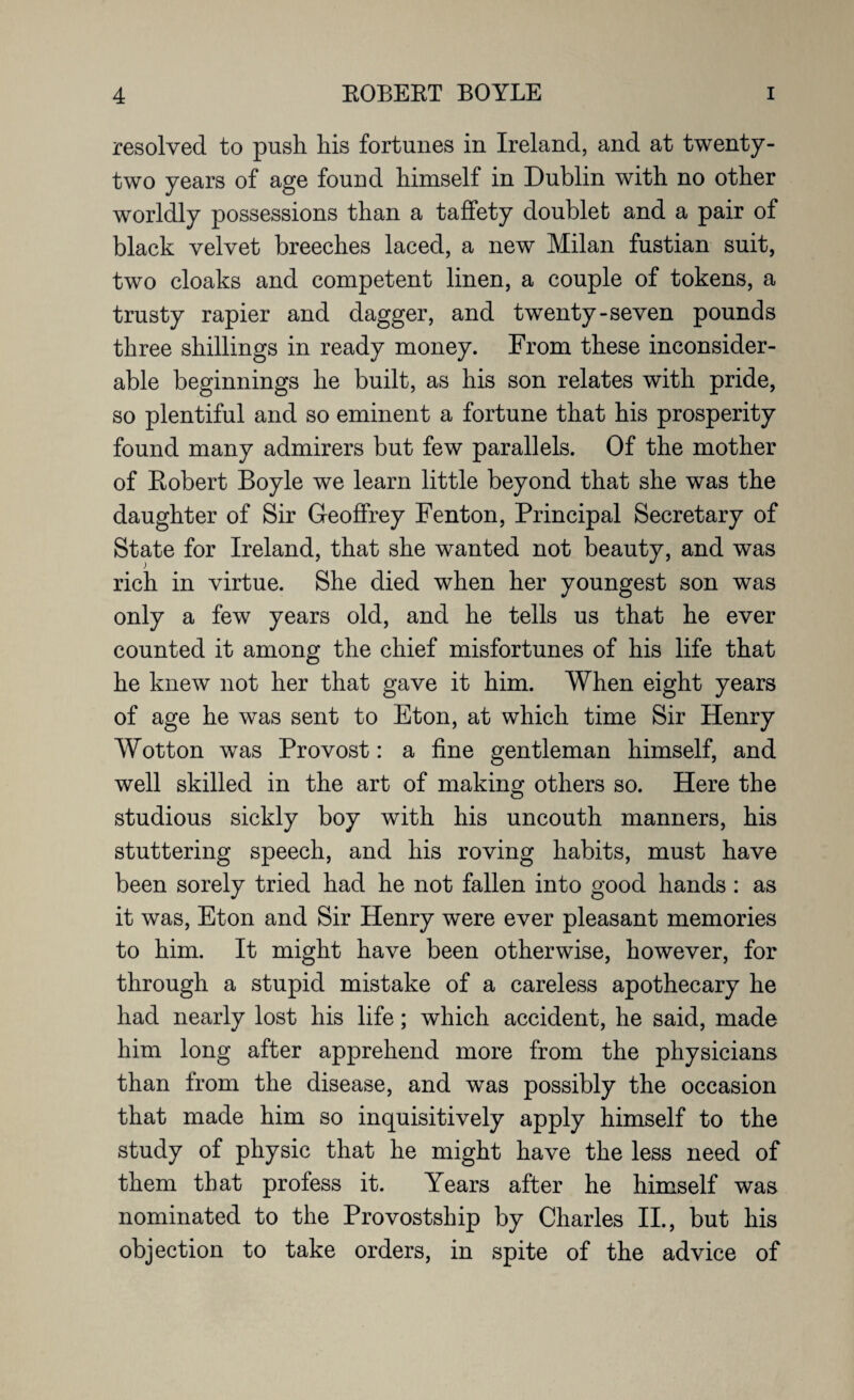 resolved to push Lis fortunes in Ireland, and at twenty- two years of age found himself in Dublin with no other worldly possessions than a taffety doublet and a pair of black velvet breeches laced, a new Milan fustian suit, two cloaks and competent linen, a couple of tokens, a trusty rapier and dagger, and twenty-seven pounds three shillings in ready money. From these inconsider¬ able beginnings he built, as his son relates with pride, so plentiful and so eminent a fortune that his prosperity found many admirers but few parallels. Of the mother of Robert Boyle we learn little beyond that she was the daughter of Sir Geoffrey Fenton, Principal Secretary of State for Ireland, that she wanted not beauty, and was rich in virtue. She died when her youngest son was only a few years old, and he tells us that he ever counted it among the chief misfortunes of his life that he knew not her that gave it him. When eight years of age he was sent to Eton, at which time Sir Henry Wotton was Provost: a fine gentleman himself, and well skilled in the art of making others so. Here the studious sickly boy with his uncouth manners, his stuttering speech, and his roving habits, must have been sorely tried had he not fallen into good hands : as it was, Eton and Sir Henry were ever pleasant memories to him. It might have been otherwise, however, for through a stupid mistake of a careless apothecary he had nearly lost his life; which accident, he said, made him long after apprehend more from the physicians than from the disease, and was possibly the occasion that made him so inquisitively apply himself to the study of physic that he might have the less need of them that profess it. Years after he himself was nominated to the Provostship by Charles II., but his objection to take orders, in spite of the advice of