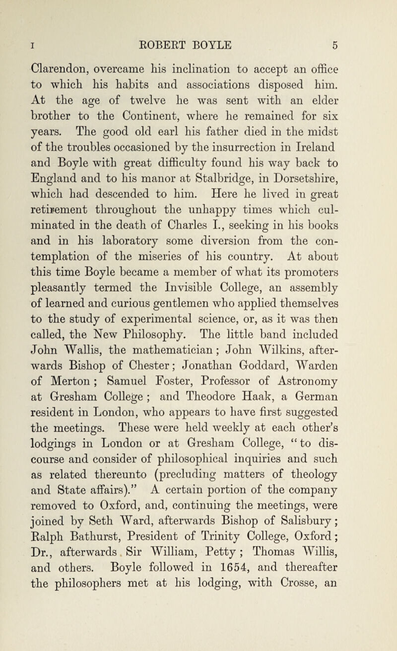Clarendon, overcame his inclination to accept an office to which his habits and associations disposed him. At the age of twelve he was sent with an elder brother to the Continent, where he remained for six years. The good old earl his father died in the midst of the troubles occasioned by the insurrection in Ireland and Boyle with great difficulty found his way back to England and to his manor at Stalbridge, in Dorsetshire, which had descended to him. Here he lived in great retirement throughout the unhappy times which cul¬ minated in the death of Charles I., seeking in his books and in his laboratory some diversion from the con¬ templation of the miseries of his country. At about this time Boyle became a member of what its promoters pleasantly termed the Invisible College, an assembly of learned and curious gentlemen who applied themselves to the study of experimental science, or, as it was then called, the New Philosophy. The little band included John Wallis, the mathematician ; John Wilkins, after¬ wards Bishop of Chester; Jonathan Goddard, Warden of Merton; Samuel Foster, Professor of Astronomy at Gresham College ; and Theodore Haak, a German resident in London, who appears to have first suggested the meetings. These were held weekly at each other’s lodgings in London or at Gresham College, “ to dis¬ course and consider of philosophical inquiries and such as related thereunto (precluding matters of theology and State affairs).” A certain portion of the company removed to Oxford, and, continuing the meetings, were joined by Seth Ward, afterwards Bishop of Salisbury; Ralph Bathurst, President of Trinity College, Oxford; Dr., afterwards Sir William, Petty; Thomas Willis, and others. Boyle followed in 1654, and thereafter the philosophers met at his lodging, wTith Crosse, an