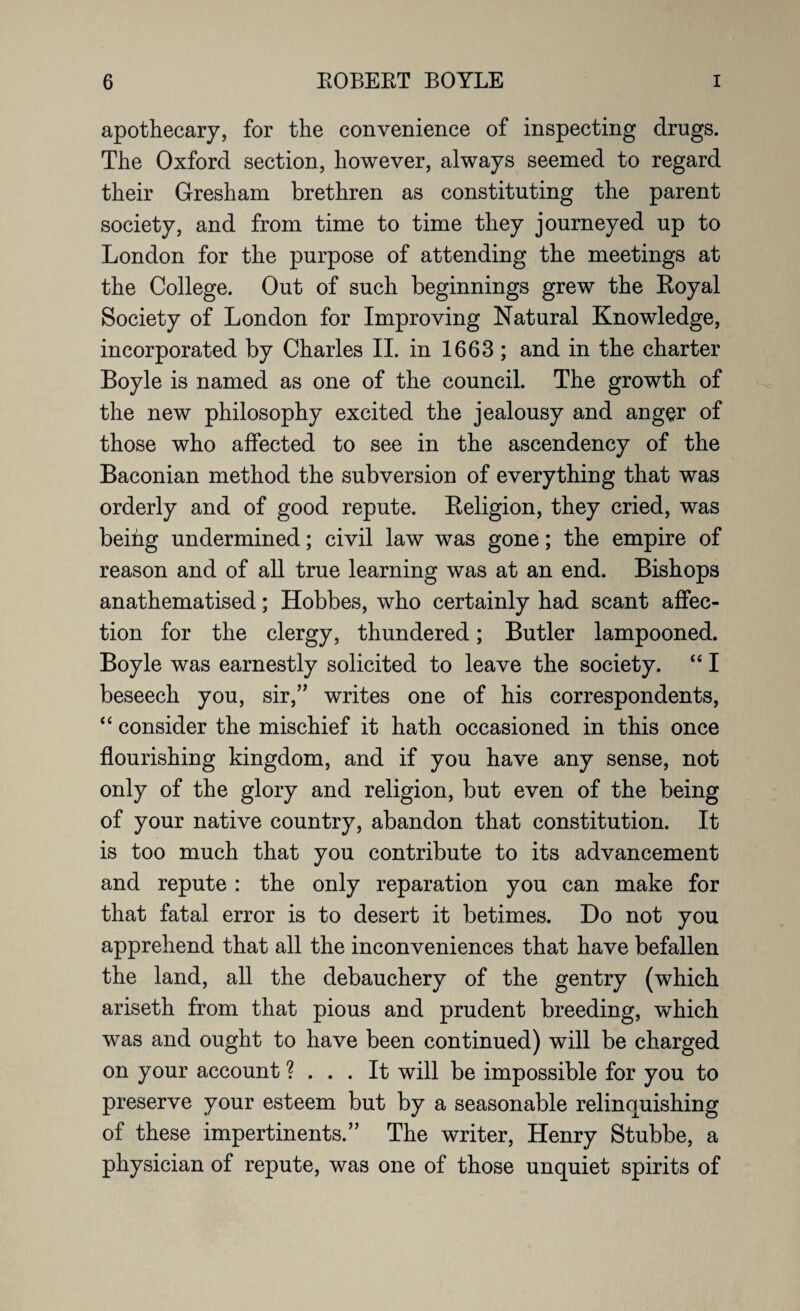 apothecary, for the convenience of inspecting drugs. The Oxford section, however, always seemed to regard their Gresham brethren as constituting the parent society, and from time to time they journeyed up to London for the purpose of attending the meetings at the College. Out of such beginnings grew the Eoyal Society of London for Improving Natural Knowledge, incorporated by Charles II. in 1663 ; and in the charter Boyle is named as one of the council. The growth of the new philosophy excited the jealousy and anger of those who affected to see in the ascendency of the Baconian method the subversion of everything that was orderly and of good repute. Eeligion, they cried, was beihg undermined; civil law was gone; the empire of reason and of all true learning was at an end. Bishops anathematised; Hobbes, who certainly had scant affec¬ tion for the clergy, thundered; Butler lampooned. Boyle was earnestly solicited to leave the society. “ I beseech you, sir,” writes one of his correspondents, “ consider the mischief it hath occasioned in this once flourishing kingdom, and if you have any sense, not only of the glory and religion, but even of the being of your native country, abandon that constitution. It is too much that you contribute to its advancement and repute : the only reparation you can make for that fatal error is to desert it betimes. Do not you apprehend that all the inconveniences that have befallen the land, all the debauchery of the gentry (which ariseth from that pious and prudent breeding, which was and ought to have been continued) will be charged on your account ? ... It will be impossible for you to preserve your esteem but by a seasonable relinquishing of these impertinents.” The writer, Henry Stubbe, a physician of repute, was one of those unquiet spirits of