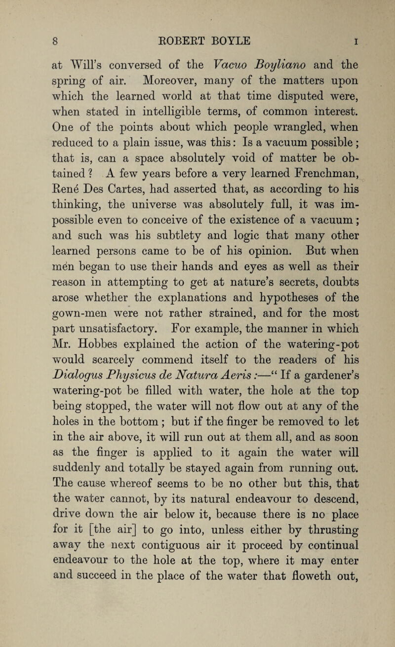 at Will’s conversed of the Vacuo Boyliano and the spring of air. Moreover, many of the matters upon which the learned world at that time disputed were, when stated in intelligible terms, of common interest. One of the points about which people wrangled, when reduced to a plain issue, was this: Is a vacuum possible ; that is, can a space absolutely void of matter be ob¬ tained ? A few years before a very learned Frenchman, Kene Des Cartes, had asserted that, as according to his thinking, the universe was absolutely full, it was im¬ possible even to conceive of the existence of a vacuum; and such was his subtlety and logic that many other learned persons came to be of his opinion. But when m^n began to use their hands and eyes as well as their reason in attempting to get at nature’s secrets, doubts arose whether the explanations and hypotheses of the gown-men were not rather strained, and for the most part unsatisfactory. For example, the manner in which Mr. Hobbes explained the action of the watering-pot would scarcely commend itself to the readers of his Dialogus Physicus de Natura Aeris:—“ If a gardener’s watering-pot be filled with water, the hole at the top being stopped, the water will not flow out at any of the holes in the bottom ; but if the finger be removed to let in the air above, it will run out at them all, and as soon as the finger is applied to it again the water will suddenly and totally be stayed again from running out. The cause whereof seems to be no other but this, that the water cannot, by its natural endeavour to descend, drive down the air below it, because there is no place for it [the airj to go into, unless either by thrusting away the next contiguous air it proceed by continual endeavour to the hole at the top, where it may enter and succeed in the place of the water that floweth out,