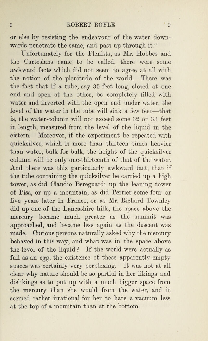 or else by resisting the endeavour of the water down¬ wards penetrate the same, and pass up through it.” Unfortunately for the Plenists, as Mr. Hobbes and the Cartesians came to be called, there were some awkward facts which did not seem to agree at all with the notion of the plenitude of the world. There was the fact that if a tube, say 35 feet long, closed at one end and open at the other, be completely filled with water and inverted with the open end under water, the level of the water in the tube will sink a few feet—that is, the water-column will not exceed some 32 or 33 feet in length, measured from the level of the liquid in the cistern. Moreover, if the experiment be repeated with quicksilver, which is more than thirteen times heavier than water, bulk for bulk, the height of the quicksilver column will be only one-thirteenth of that of the water. And there was this particularly awkward fact, that if the tube containing the quicksilver be carried up a high tower, as did Claudio Bereguardi up the leaning tower of Pisa, or up a mountain, as did Perrier some four or five years later in France, or as Mr. Richard Townley did up one of the Lancashire hills, the space above the mercury became much greater as the summit was approached, and became less again as the descent was made. Curious persons naturally asked why the mercury behaved in this way, and what was in the space above the level of the liquid ? If the world were actually as full as an egg, the existence of these apparently empty spaces was certainly very perplexing. It was not at all clear why nature should be so partial in her likings and dislikings as to put up with a much bigger space from the mercury than she would from the water, and it seemed rather irrational for her to hate a vacuum less at the top of a mountain than at the bottom.