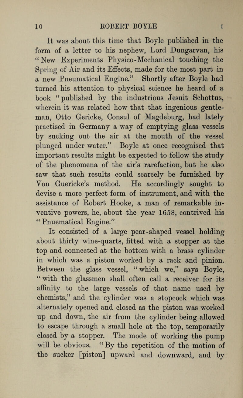 It was about this time that Boyle published in the form of a letter to his nephew, Lord Dungarvan, his “ New Experiments Physico-Mechanical touching the Spring of Air and its Effects, made for the most part in a new Pneumatical Engine.” Shortly after Boyle had turned his attention to physical science he heard of a book “published by the industrious Jesuit Schottus, wherein it was related how that that ingenious gentle¬ man, Otto Gericke, Consul of Magdeburg, had lately practised in Germany a way of emptying glass vessels by sucking out the air at the mouth of the vessel plunged under water.” Boyle at once recognised that important results might be expected to follow the study of the phenomena of the air’s rarefaction, but he also saw that such results could scarcely be furnished by Yon Guericke’s method. He accordingly sought to devise a more perfect form of instrument, and with the assistance of Robert Hooke, a man of remarkable in¬ ventive powers, he, about the year 1658, contrived his “ Pnuematical Engine.” It consisted of a large pear-shaped vessel holding about thirty wine-quarts, fitted with a stopper at the top and connected at the bottom with a brass cylinder in which was a piston worked by a rack and pinion. Between the glass vessel, “ which we,” says Boyle, “ with the glassmen shall often call a receiver for its affinity to the large vessels of that name used by chemists,” and the cylinder was a stopcock which was alternately opened and closed as the piston was worked up and down, the air from the cylinder being allowed to escape through a small hole at the top, temporarily closed by a stopper. The mode of working the pump will be obvious. “ By the repetition of the motion of the sucker [piston] upward and downward, and by