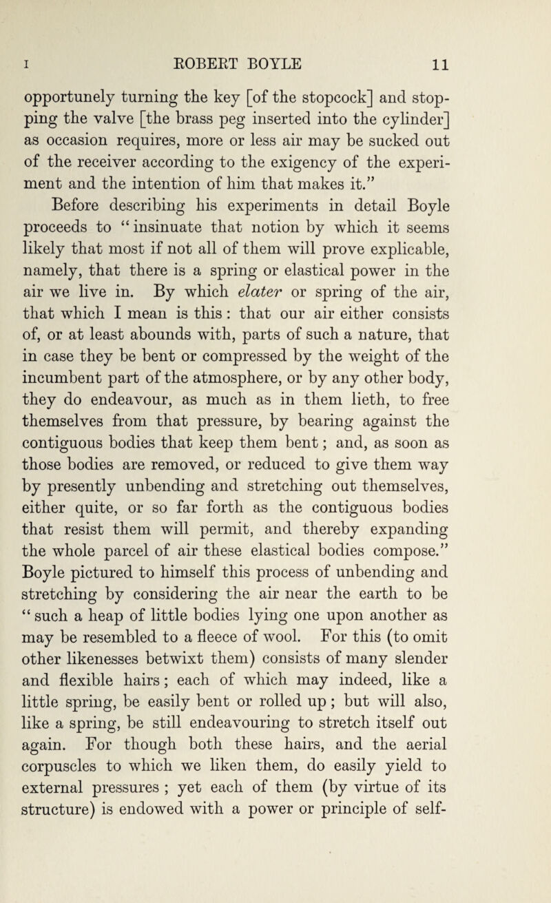 opportunely turning the key [of the stopcock] and stop¬ ping the valve [the brass peg inserted into the cylinder] as occasion requires, more or less air may be sucked out of the receiver according to the exigency of the experi¬ ment and the intention of him that makes it.” Before describing his experiments in detail Boyle proceeds to “ insinuate that notion by which it seems likely that most if not all of them will prove explicable, namely, that there is a spring or elastical power in the air we live in. By which elater or spring of the air, that which I mean is this: that our air either consists of, or at least abounds with, parts of such a nature, that in case they be bent or compressed by the weight of the incumbent part of the atmosphere, or by any other body, they do endeavour, as much as in them lieth, to free themselves from that pressure, by bearing against the contiguous bodies that keep them bent; and, as soon as those bodies are removed, or reduced to give them way by presently unbending and stretching out themselves, either quite, or so far forth as the contiguous bodies that resist them will permit, and thereby expanding the whole parcel of air these elastical bodies compose.” Boyle pictured to himself this process of unbending and stretching by considering the air near the earth to be “ such a heap of little bodies lying one upon another as may be resembled to a fleece of wool. For this (to omit other likenesses betwixt them) consists of many slender and flexible hairs; each of which may indeed, like a little spring, be easily bent or rolled up; but will also, like a spring, be still endeavouring to stretch itself out again. For though both these hairs, and the aerial corpuscles to which we liken them, do easily yield to external pressures ; yet each of them (by virtue of its structure) is endowed with a power or principle of self-