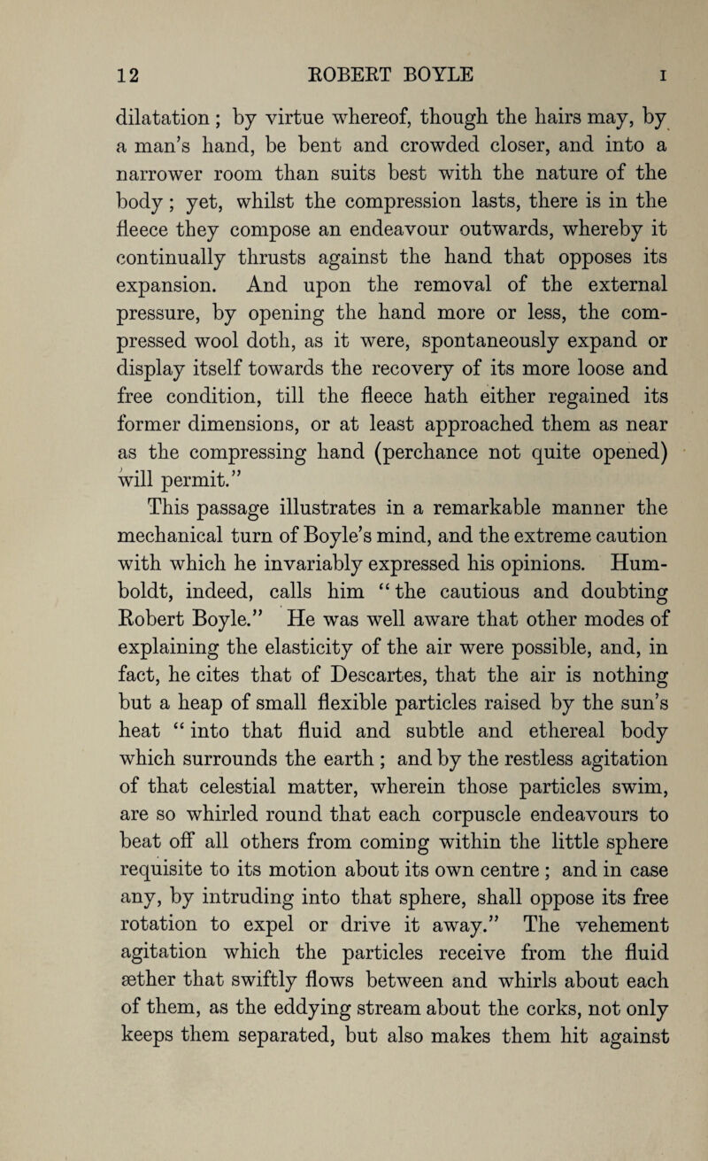 dilatation ; by virtue whereof, though the hairs may, by a man’s hand, be bent and crowded closer, and into a narrower room than suits best with the nature of the body; yet, whilst the compression lasts, there is in the fleece they compose an endeavour outwards, whereby it continually thrusts against the hand that opposes its expansion. And upon the removal of the external pressure, by opening the hand more or less, the com¬ pressed wool doth, as it were, spontaneously expand or display itself towards the recovery of its more loose and free condition, till the fleece hath either regained its former dimensions, or at least approached them as near as the compressing hand (perchance not quite opened) will permit.” This passage illustrates in a remarkable manner the mechanical turn of Boyle’s mind, and the extreme caution with which he invariably expressed his opinions. Hum¬ boldt, indeed, calls him “the cautious and doubting Robert Boyle.” He was well aware that other modes of explaining the elasticity of the air were possible, and, in fact, he cites that of Descartes, that the air is nothing but a heap of small flexible particles raised by the sun’s heat “ into that fluid and subtle and ethereal body which surrounds the earth ; and by the restless agitation of that celestial matter, wherein those particles swim, are so whirled round that each corpuscle endeavours to beat off all others from coming within the little sphere requisite to its motion about its own centre ; and in case any, by intruding into that sphere, shall oppose its free rotation to expel or drive it away.” The vehement agitation which the particles receive from the fluid sether that swiftly flows between and whirls about each of them, as the eddying stream about the corks, not only keeps them separated, but also makes them hit against