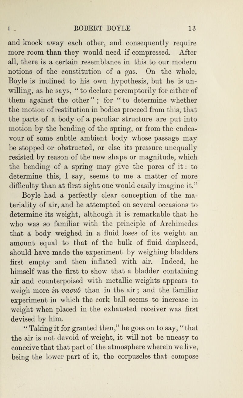 and knock away each other, and consequently require more room than they would need if compressed. After all, there is a certain resemblance in this to our modern notions of the constitution of a gas. On the whole, Boyle is inclined to his own hypothesis, but he is un¬ willing, as he says, “ to declare peremptorily for either of them against the other ” ; for “to determine whether the motion of restitution in bodies proceed from this, that the parts of a body of a peculiar structure are put into motion by the bending of the spring, or from the endea¬ vour of some subtle ambient body whose passage may be stopped or obstructed, or else its pressure unequally resisted by reason of the new shape or magnitude, which the bending of a spring may give the pores of it: to determine this, I say, seems to me a matter of more difficulty than at first sight one would easily imagine it.” Boyle had a perfectly clear conception of the ma¬ teriality of air, and he attempted on several occasions to determine its weight, although it is remarkable that he who was so familiar with the principle of Archimedes that a body weighed in a fluid loses of its weight an amount equal to that of the bulk of fluid displaced, should have made the experiment by weighing bladders first empty and then inflated with air. Indeed, he himself was the first to show that a bladder containing air and counterpoised with metallic weights appears to weigh more in vacuo than in the air; and the familiar experiment in which the cork ball seems to increase in weight when placed in the exhausted receiver was first devised by him. “ Taking it for granted then,” he goes on to say, “that the air is not devoid of weight, it will not be uneasy to conceive that that part of the atmosphere wherein we live, being the lower part of it, the corpuscles that compose