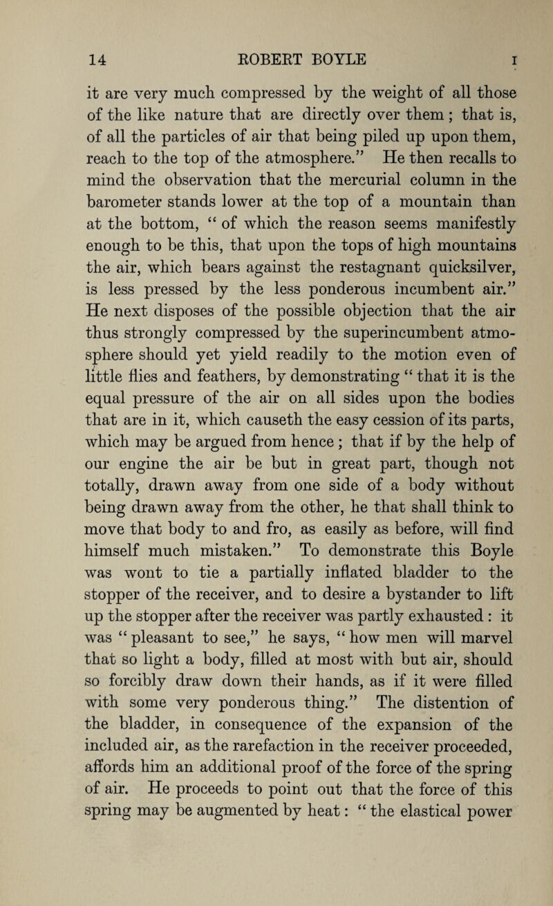 it are very much compressed by the weight of all those of the like nature that are directly over them ; that is, of all the particles of air that being piled up upon them, reach to the top of the atmosphere/' He then recalls to mind the observation that the mercurial column in the barometer stands lower at the top of a mountain than at the bottom, “ of which the reason seems manifestly enough to be this, that upon the tops of high mountains the air, which bears against the restagnant quicksilver, is less pressed by the less ponderous incumbent air.” He next disposes of the possible objection that the air thus strongly compressed by the superincumbent atmo¬ sphere should yet yield readily to the motion even of little flies and feathers, by demonstrating “ that it is the equal pressure of the air on all sides upon the bodies that are in it, which causeth the easy cession of its parts, which may be argued from hence ; that if by the help of our engine the air be but in great part, though not totally, drawn away from one side of a body without being drawn away from the other, he that shall think to move that body to and fro, as easily as before, will find himself much mistaken.” To demonstrate this Boyle was wont to tie a partially inflated bladder to the stopper of the receiver, and to desire a bystander to lift up the stopper after the receiver was partly exhausted : it was “ pleasant to see,” he says, “ how men will marvel that so light a body, filled at most with but air, should so forcibly draw down their hands, as if it were filled with some very ponderous thing.” The distention of the bladder, in consequence of the expansion of the included air, as the rarefaction in the receiver proceeded, affords him an additional proof of the force of the spring of air. He proceeds to point out that the force of this spring may be augmented by heat: “ the elastical power