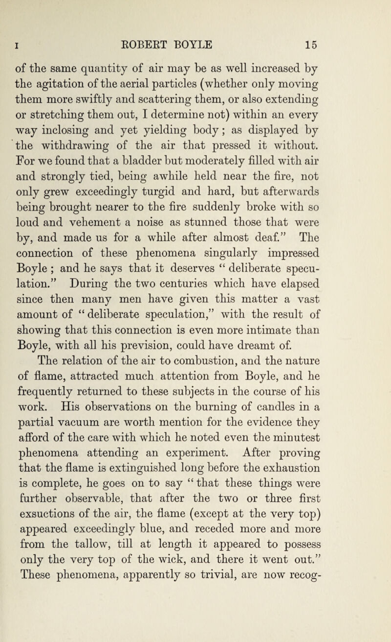 of the same quantity of air may be as well increased by the agitation of the aerial particles (whether only moving them more swiftly and scattering them, or also extending or stretching them out, I determine not) within an every way inclosing and yet yielding body; as displayed by the withdrawing of the air that pressed it without. For we found that a bladder but moderately filled with air and strongly tied, being awhile held near the fire, not only grew exceedingly turgid and hard, but afterwards being brought nearer to the fire suddenly broke with so loud and vehement a noise as stunned those that were by, and made us for a while after almost deaf.” The connection of these phenomena singularly impressed Boyle ; and he says that it deserves “ deliberate specu¬ lation.” During the two centuries which have elapsed since then many men have given this matter a vast amount of “ deliberate speculation,” with the result of showing that this connection is even more intimate than Boyle, with all his prevision, could have dreamt of. The relation of the air to combustion, and the nature of flame, attracted much attention from Boyle, and he frequently returned to these subjects in the course of his work. His observations on the burning of candles in a partial vacuum are worth mention for the evidence they afford of the care with which he noted even the minutest phenomena attending an experiment. After proving that the flame is extinguished long before the exhaustion is complete, he goes on to say “ that these things were further observable, that after the two or three first exsuctions of the air, the flame (except at the very top) appeared exceedingly blue, and receded more and more from the tallow, till at length it appeared to possess only the very top of the wick, and there it went out.” These phenomena, apparently so trivial, are now recog-