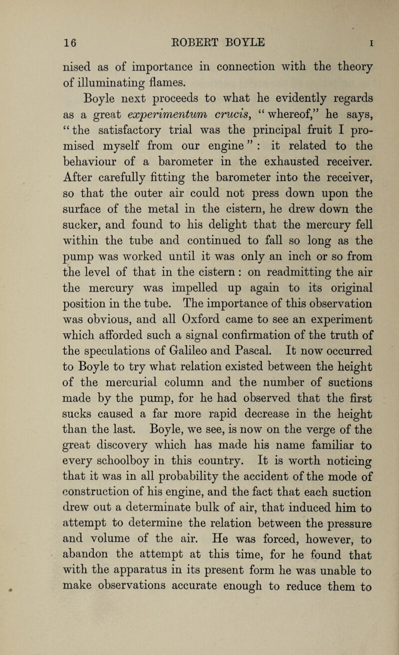 nised as of importance in connection with the theory of illuminating flames. Boyle next proceeds to what he evidently regards as a great experimentum crucis, “ whereof,” he says, “ the satisfactory trial was the principal fruit I pro¬ mised myself from our engine ” : it related to the behaviour of a barometer in the exhausted receiver. After carefully fitting the barometer into the receiver, so that the outer air could not press down upon the surface of the metal in the cistern, he drew down the sucker, and found to his delight that the mercury fell wdthin the tube and continued to fall so long as the pump was worked until it was only an inch or so from the level of that in the cistern : on readmitting the air the mercury was impelled up again to its original position in the tube. The importance of this observation was obvious, and all Oxford came to see an experiment which afforded such a signal confirmation of the truth of the speculations of Galileo and Pascal. It now occurred to Boyle to try what relation existed between the height of the mercurial column and the number of suctions made by the pump, for he had observed that the first sucks caused a far more rapid decrease in the height than the last. Boyle, we see, is now on the verge of the great discovery which has made his name familiar to every schoolboy in this country. It is worth noticing that it was in all probability the accident of the mode of construction of his engine, and the fact that each suction drew out a determinate bulk of air, that induced him to attempt to determine the relation between the pressure and volume of the air. He was forced, however, to abandon the attempt at this time, for he found that with the apparatus in its present form he was unable to make observations accurate enough to reduce them to