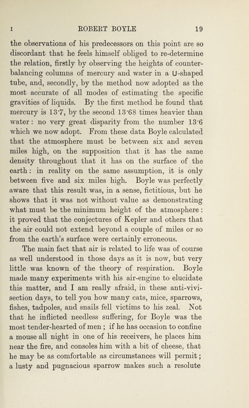 the observations of his predecessors on this point are so discordant that he feels himself obliged to re-determine the relation, firstly by observing the heights of counter¬ balancing columns of mercury and water in a U-shaped tube, and, secondly, by the method now adopted as the most accurate of all modes of estimating the specific gravities of liquids. By the first method he found that mercury is 13*7, by the second 13’68 times heavier than water: no very great disparity from the number 13'6 which we now adopt. From these data Boyle calculated that the atmosphere must be between six and seven miles high, on the supposition that it has the same density throughout that it has on the surface of the earth : in reality on the same assumption, it is only between five and six miles high. Boyle was perfectly aware that this result was, in a sense, fictitious, but he shows that it was not without value as demonstrating what must be the minimum height of the atmosphere : it proved that the conjectures of Kepler and others that the air could not extend beyond a couple of miles or so from the earth’s surface were certainly erroneous. The main fact that air is related to life was of course as well understood in those days as it is now, but very little was known of the theory of respiration. Boyle made many experiments with his air-engine to elucidate this matter, and I am really afraid, in these anti-vivi¬ section days, to tell you how many cats, mice, sparrows, fishes, tadpoles, and snails fell victims to his zeal. Not that he inflicted needless suffering, for Boyle was the most tender-hearted of men ; if he has occasion to confine a mouse all night in one of his receivers, he places him near the fire, and consoles him with a bit of cheese, that he may be as comfortable as circumstances will permit; a lusty and pugnacious sparrow makes such a resolute