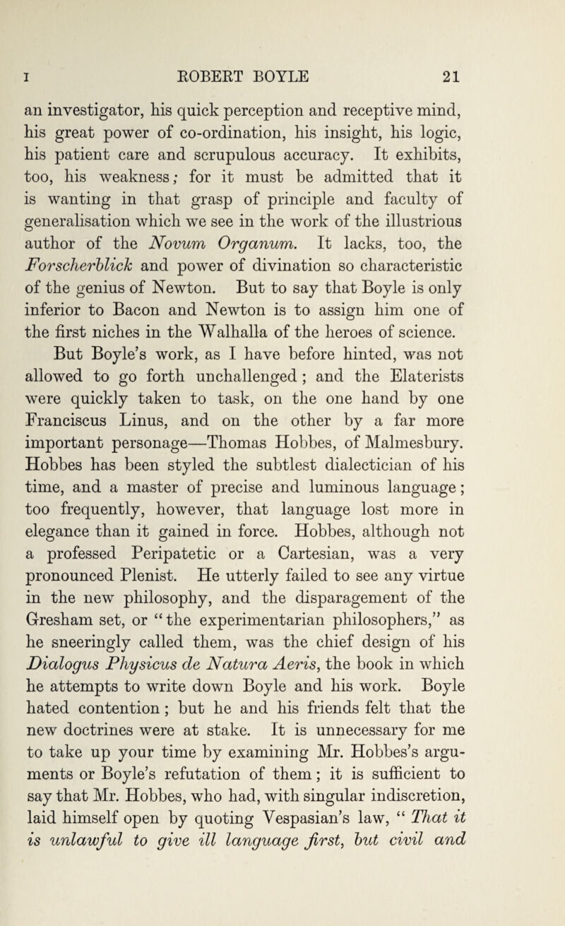 an investigator, his quick perception and receptive mind, his great power of co-ordination, his insight, his logic, his patient care and scrupulous accuracy. It exhibits, too, his weakness; for it must be admitted that it is wanting in that grasp of principle and faculty of generalisation which we see in the work of the illustrious author of the Novum Organum. It lacks, too, the Forscherblick and power of divination so characteristic of the genius of Newton. But to say that Boyle is only inferior to Bacon and Newton is to assign him one of the first niches in the Walhalla of the heroes of science. But Boyle’s work, as I have before hinted, was not allowed to go forth unchallenged ; and the Elaterists were quickly taken to task, on the one hand by one Franciscus Linus, and on the other by a far more important personage—Thomas Hobbes, of Malmesbury. Hobbes has been styled the subtlest dialectician of his time, and a master of precise and luminous language; too frequently, however, that language lost more in elegance than it gained in force. Hobbes, although not a professed Peripatetic or a Cartesian, was a very pronounced Plenist. He utterly failed to see any virtue in the new philosophy, and the disparagement of the Gresham set, or “the experimentarian philosophers,” as he sneeringly called them, was the chief design of his Dialogus Pliysicus de Natura Aeris, the book in which he attempts to write down Boyle and his work. Boyle hated contention; but he and his friends felt that the new doctrines were at stake. It is unnecessary for me to take up your time by examining Mr. Hobbes’s argu¬ ments or Boyle’s refutation of them; it is sufficient to say that Mr. Hobbes, who had, with singular indiscretion, laid himself open by quoting Vespasian’s law, “ That it is unlawful to give ill language first, but civil and