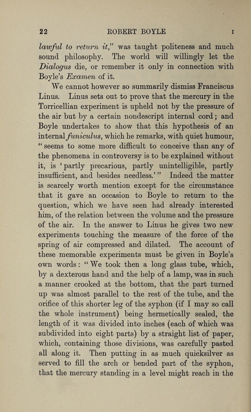 lawful to return it,” was taught politeness and much sound philosophy. The world will willingly let the Dialogus die, or remember it only in connection with Boyle’s Examen of it. We cannot however so summarily dismiss Franciscus Linus. Linus sets out to prove that the mercury in the Torricellian experiment is upheld not by the pressure of the air but by a certain nondescript internal cord; and Boyle undertakes to show that this hypothesis of an internal funiculus, which he remarks, with quiet humour, “ seems to some more difficult to conceive than any of the phenomena in controversy is to be explained without it, is ‘ partly precarious, partly unintelligible, partly insufficient, and besides needless.’ ” Indeed the matter is scarcely worth mention except for the circumstance that it gave an occasion to Boyle to return to the question, which we have seen had already interested him, of the relation between the volume and the pressure of the air. In the answer to Linus he gives two new experiments touching the measure of the force of the spring of air compressed and dilated. The account of these memorable experiments must be given in Boyle’s own words : “ We took then a long glass tube, which, by a dexterous hand and the help of a lamp, was in such a manner crooked at the bottom, that the part turned up was almost parallel to the rest of the tube, and the orifice of this shorter leg of the syphon (if I may so call the whole instrument) being hermetically sealed, the length of it was divided into inches (each of which was subdivided into eight parts) by a straight list of paper, which, containing those divisions, was carefully pasted all along it. Then putting in as much quicksilver as served to fill the arch or bended part of the syphon, that the mercury standing in a level might reach in the