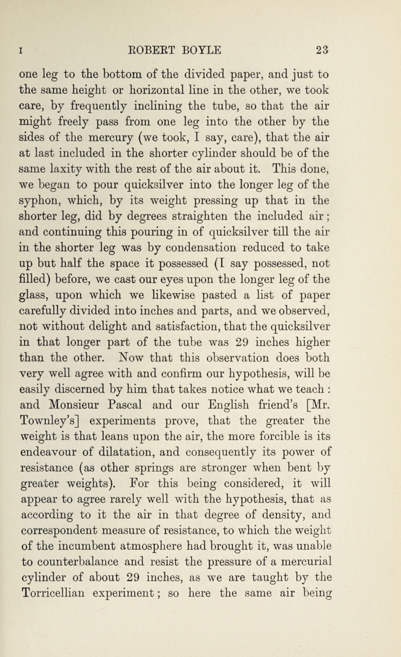 one leg to the bottom of the divided paper, and just to the same height or horizontal line in the other, we took care, by frequently inclining the tube, so that the air might freely pass from one leg into the other by the sides of the mercury (we took, I say, care), that the air at last included in the shorter cylinder should be of the same laxity with the rest of the air about it. This done, we began to pour quicksilver into the longer leg of the syphon, which, by its weight pressing up that in the shorter leg, did by degrees straighten the included air; and continuing this pouring in of quicksilver till the air in the shorter leg was by condensation reduced to take up but half the space it possessed (I say possessed, not filled) before, we cast our eyes upon the longer leg of the glass, upon which we likewise pasted a list of paper carefully divided into inches and parts, and we observed, not without delight and satisfaction, that the quicksilver in that longer part of the tube was 29 inches higher than the other. Now that this observation does both very well agree with and confirm our hypothesis, will be easily discerned by him that takes notice what we teach : and Monsieur Pascal and our English friend’s [Mr. Townley’s] experiments prove, that the greater the weight is that leans upon the air, the more forcible is its endeavour of dilatation, and consequently its power of resistance (as other springs are stronger when bent by greater weights). For this being considered, it will appear to agree rarely well with the hypothesis, that as according to it the air in that degree of density, and correspondent measure of resistance, to which the weight of the incumbent atmosphere had brought it, was unable to counterbalance and resist the pressure of a mercurial cylinder of about 29 inches, as we are taught by the Torricellian experiment; so here the same air being