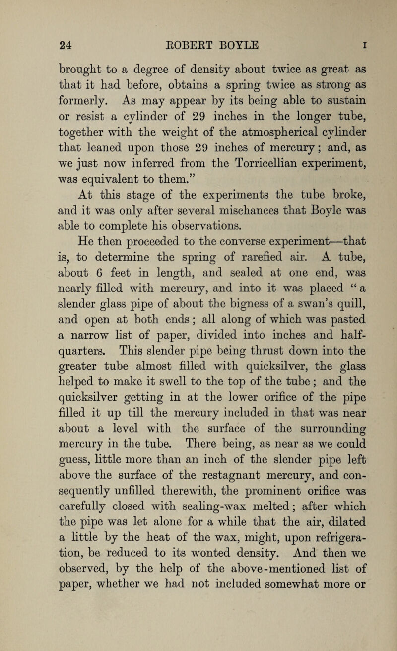 brought to a degree of density about twice as great as that it had before, obtains a spring twice as strong as formerly. As may appear by its being able to sustain or resist a cylinder of 29 inches in the longer tube, together with the weight of the atmospherical cylinder that leaned upon those 29 inches of mercury; and, as we just now inferred from the Torricellian experiment, was equivalent to them.” At this stage of the experiments the tube broke, and it was only after several mischances that Boyle was able to complete his observations. He then proceeded to the converse experiment—that is? to determine the spring of rarefied air. A tube, about 6 feet in length, and sealed at one end, was nearly filled with mercury, and into it was placed “ a slender glass pipe of about the bigness of a swan’s quill, and open at both ends; all along of which was pasted a narrow list of paper, divided into inches and half¬ quarters. This slender pipe being thrust down into the greater tube almost filled with quicksilver, the glass helped to make it swell to the top of the tube; and the quicksilver getting in at the lower orifice of the pipe filled it up till the mercury included in that was near about a level with the surface of the surrounding mercury in the tube. There being, as near as we could guess, little more than an inch of the slender pipe left above the surface of the restagnant mercury, and con¬ sequently unfilled therewith, the prominent orifice was carefully closed with sealing-wax melted; after which the pipe was let alone for a while that the air, dilated a little by the heat of the wax, might, upon refrigera¬ tion, be reduced to its wonted density. And then we observed, by the help of the above-mentioned list of paper, whether we had not included somewhat more or