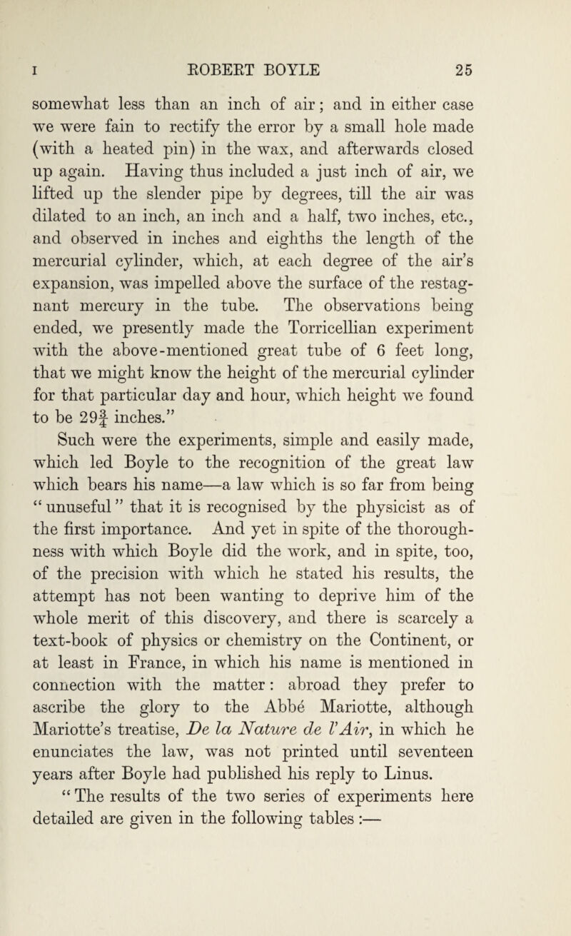 somewhat less than an inch of air; and in either case we were fain to rectify the error by a small hole made (with a heated pin) in the wax, and afterwards closed up again. Having thus included a just inch of air, we lifted up the slender pipe by degrees, till the air was dilated to an inch, an inch and a half, two inches, etc., and observed in inches and eighths the length of the mercurial cylinder, which, at each degree of the air’s expansion, was impelled above the surface of the restag- nant mercury in the tube. The observations being ended, we presently made the Torricellian experiment with the above-mentioned great tube of 6 feet long, that we might know the height of the mercurial cylinder for that particular day and hour, which height we found to be 29f inches.” Such were the experiments, simple and easily made, which led Boyle to the recognition of the great law which bears his name—a law which is so far from being “ unuseful ” that it is recognised by the physicist as of the first importance. And yet in spite of the thorough¬ ness with which Boyle did the work, and in spite, too, of the precision with which he stated his results, the attempt has not been wanting to deprive him of the whole merit of this discovery, and there is scarcely a text-book of physics or chemistry on the Continent, or at least in France, in which his name is mentioned in connection with the matter: abroad they prefer to ascribe the glory to the Abbe Mariotte, although Mariotte’s treatise, De la Nature de VAir, in which he enunciates the law, was not printed until seventeen years after Boyle had published his reply to Linus. “ The results of the two series of experiments here detailed are given in the following tables :—