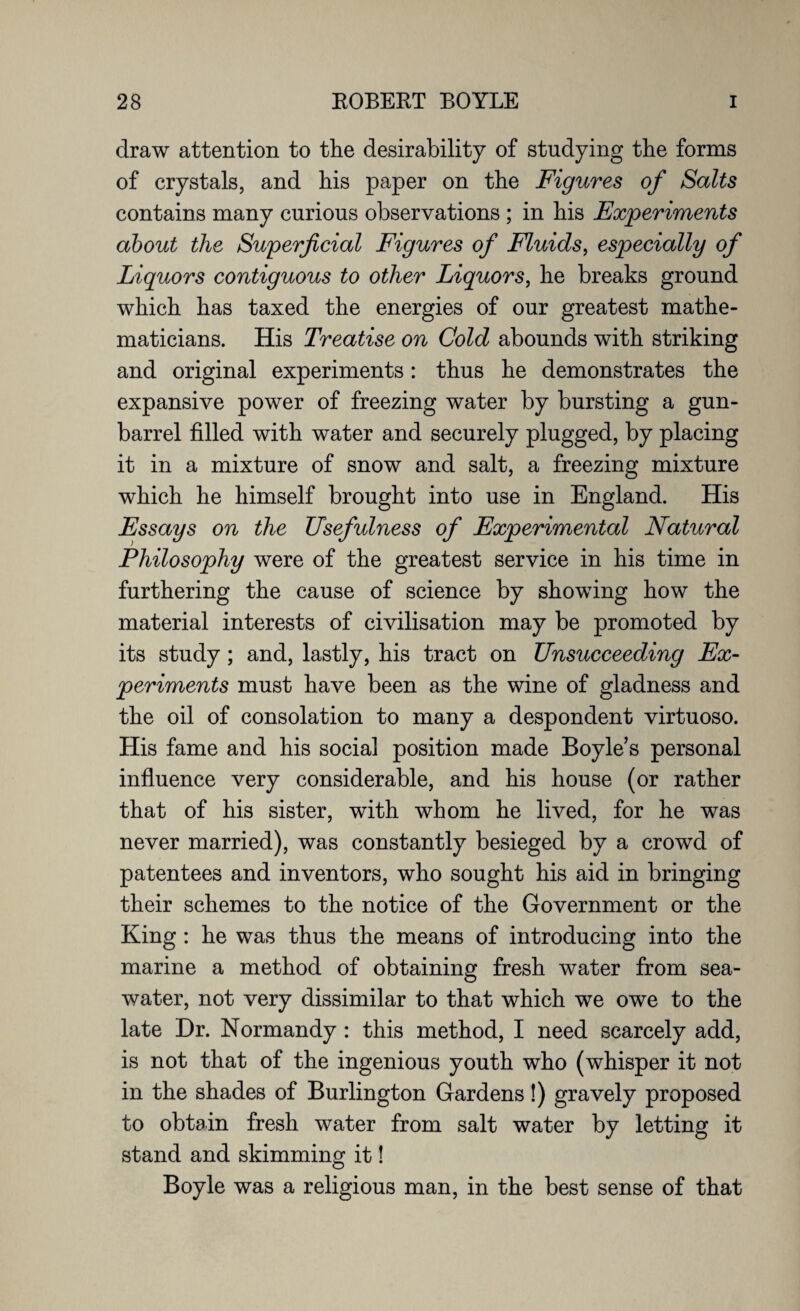 draw attention to the desirability of studying the forms of crystals, and his paper on the Figures of Salts contains many curious observations ; in his Experiments about the Superficial Figures of Fluids, especially of Liquors contiguous to other Liquors, he breaks ground which has taxed the energies of our greatest mathe¬ maticians. His Treatise on Gold abounds with striking and original experiments: thus he demonstrates the expansive power of freezing water by bursting a gun- barrel filled with water and securely plugged, by placing it in a mixture of snow and salt, a freezing mixture which he himself brought into use in England. His Essays on the Usefulness of Experimental Natural Philosophy were of the greatest service in his time in furthering the cause of science by showing how the material interests of civilisation may be promoted by its study; and, lastly, his tract on Unsucceeding Ex¬ periments must have been as the wine of gladness and the oil of consolation to many a despondent virtuoso. His fame and his social position made Boyle’s personal influence very considerable, and his house (or rather that of his sister, with whom he lived, for he was never married), was constantly besieged by a crowd of patentees and inventors, who sought his aid in bringing their schemes to the notice of the Government or the King : he was thus the means of introducing into the marine a method of obtaining fresh water from sea¬ water, not very dissimilar to that which we owe to the late Dr. Normandy : this method, I need scarcely add, is not that of the ingenious youth who (whisper it not in the shades of Burlington Gardens!) gravely proposed to obtain fresh water from salt water by letting it stand and skimming it! Boyle was a religious man, in the best sense of that