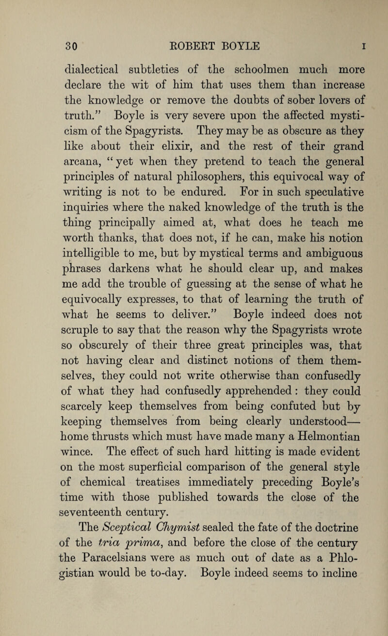 dialectical subtleties of the schoolmen much more declare the wit of him that uses them than increase the knowledge or remove the doubts of sober lovers of truth.” Boyle is very severe upon the affected mysti¬ cism of the Spagyrists. They may be as obscure as they like about their elixir, and the rest of their grand arcana, “ yet when they pretend to teach the general principles of natural philosophers, this equivocal way of writing is not to be endured. For in such speculative inquiries where the naked knowledge of the truth is the thing principally aimed at, what does he teach me worth thanks, that does not, if he can, make his notion intelligible to me, but by mystical terms and ambiguous phrases darkens what he should clear up, and makes me add the trouble of guessing at the sense of what he equivocally expresses, to that of learning the truth of what he seems to deliver.” Boyle indeed does not scruple to say that the reason why the Spagyrists wrote so obscurely of their three great principles was, that not having clear and distinct notions of them them¬ selves, they could not write otherwise than confusedly of what they had confusedly apprehended : they could scarcely keep themselves from being confuted but by keeping themselves from being clearly understood— home thrusts which must have made many a Helmontian wince. The effect of such hard hitting is made evident on the most superficial comparison of the general style of chemical treatises immediately preceding Boyle’s time with those published towards the close of the seventeenth century. The Sceptical Chymist sealed the fate of the doctrine of the tria prima, and before the close of the century the Paracelsians were as much out of date as a Phlo- gistian would be to-day. Boyle indeed seems to incline