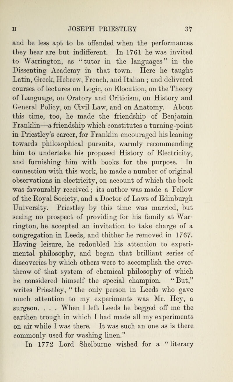 and be less apt to be offended when the performances they hear are but indifferent. In 1761 he was invited to Warrington, as “tutor in the languages” in the Dissenting Academy in that town. Here he taught Latin, Greek, Hebrew, French, and Italian ; and delivered courses of lectures on Logic, on Elocution, on the Theory of Language, on Oratory and Criticism, on History and General Policy, on Civil Law, and on Anatomy. About this time, too, he made the friendship of Benjamin Franklin—a friendship which constitutes a turning-point in Priestley’s career, for Franklin encouraged his leaning towards philosophical pursuits, warmly recommending him to undertake his proposed History of Electricity, and furnishing him with books for the purpose. In connection with this work, he made a number of original observations in electricity, on account of which the book was favourably received; its author was made a Fellow of the Royal Society, and a Doctor of Laws of Edinburgh University. Priestley by this time was married, but seeing no prospect of providing for his family at War¬ rington, he accepted an invitation to take charge of a congregation in Leeds, and thither he removed in 1767. Having leisure, he redoubled his attention to experi¬ mental philosophy, and began that brilliant series of discoveries by which others were to accomplish the over¬ throw of that system of chemical philosophy of which he considered himself the special champion. “ But,” writes Priestley, “ the only person in Leeds who gave much attention to my experiments was Mr. Hey, a surgeon. . . . When I left Leeds he begged off me the earthen trough in which I had made all my experiments on air while I was there. It was such an one as is there commonly used for washing linen.” In 1772 Lord Shelburne wished for a “literary