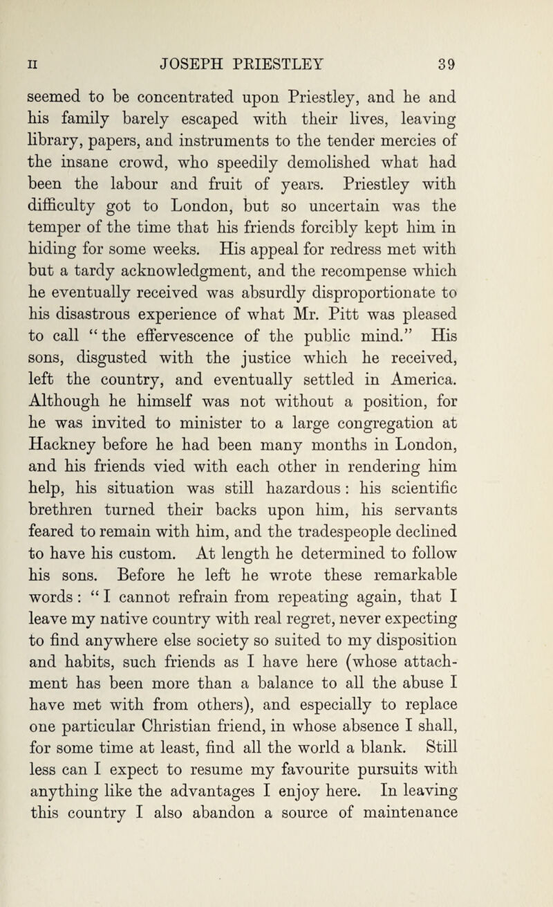 seemed to be concentrated upon Priestley, and he and his family barely escaped with their lives, leaving library, papers, and instruments to the tender mercies of the insane crowd, who speedily demolished what had been the labour and fruit of years. Priestley with difficulty got to London, but so uncertain was the temper of the time that his friends forcibly kept him in hiding for some weeks. His appeal for redress met with but a tardy acknowledgment, and the recompense which he eventually received was absurdly disproportionate to his disastrous experience of what Mr. Pitt was pleased to call “the effervescence of the public mind.” His sons, disgusted with the justice which he received, left the country, and eventually settled in America. Although he himself was not without a position, for he was invited to minister to a large congregation at Hackney before he had been many months in London, and his friends vied with each other in rendering him help, his situation was still hazardous: his scientific brethren turned their backs upon him, his servants feared to remain with him, and the tradespeople declined to have his custom. At length he determined to follow his sons. Before he left he wrote these remarkable words : “ I cannot refrain from repeating again, that I leave my native country with real regret, never expecting to find anywhere else society so suited to my disposition and habits, such friends as I have here (whose attach¬ ment has been more than a balance to all the abuse I have met with from others), and especially to replace one particular Christian friend, in whose absence I shall, for some time at least, find all the world a blank. Still less can I expect to resume my favourite pursuits with anything like the advantages I enjoy here. In leaving this country I also abandon a source of maintenance