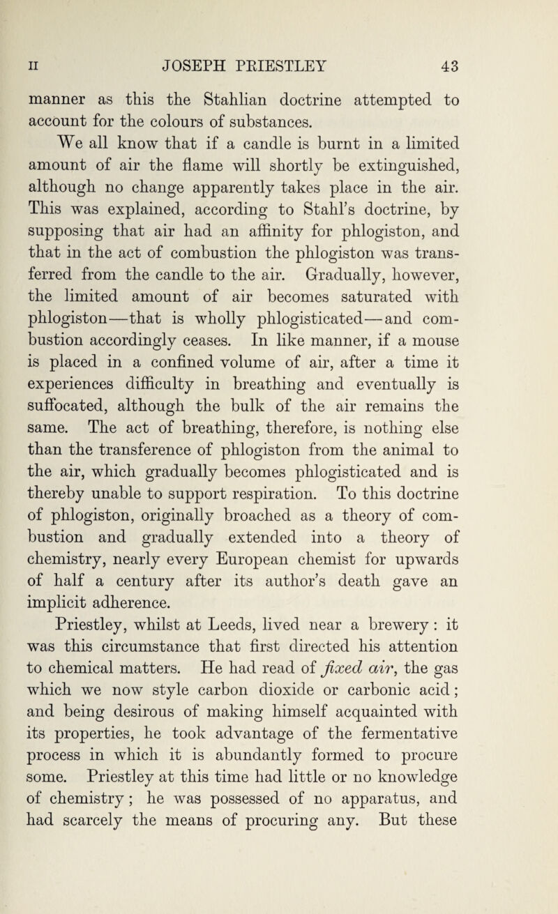 manner as this the Stahlian doctrine attempted to account for the colours of substances. We all know that if a candle is burnt in a limited amount of air the flame will shortly be extinguished, although no change apparently takes place in the air. This was explained, according to Stahl’s doctrine, by supposing that air had an affinity for phlogiston, and that in the act of combustion the phlogiston was trans¬ ferred from the candle to the air. Gradually, however, the limited amount of air becomes saturated with phlogiston—that is wholly phlogisticated—and com¬ bustion accordingly ceases. In like manner, if a mouse is placed in a confined volume of air, after a time it experiences difficulty in breathing and eventually is suffocated, although the bulk of the air remains the same. The act of breathing, therefore, is nothing else than the transference of phlogiston from the animal to the air, which gradually becomes phlogisticated and is thereby unable to support respiration. To this doctrine of phlogiston, originally broached as a theory of com¬ bustion and gradually extended into a theory of chemistry, nearly every European chemist for upwards of half a century after its author’s death gave an implicit adherence. Priestley, whilst at Leeds, lived near a brewery: it was this circumstance that first directed his attention to chemical matters. He had read of fixed air, the gas which we now style carbon dioxide or carbonic acid; and being desirous of making himself acquainted with its properties, he took advantage of the fermentative process in which it is abundantly formed to procure some. Priestley at this time had little or no knowledge of chemistry; he was possessed of no apparatus, and had scarcely the means of procuring any. But these