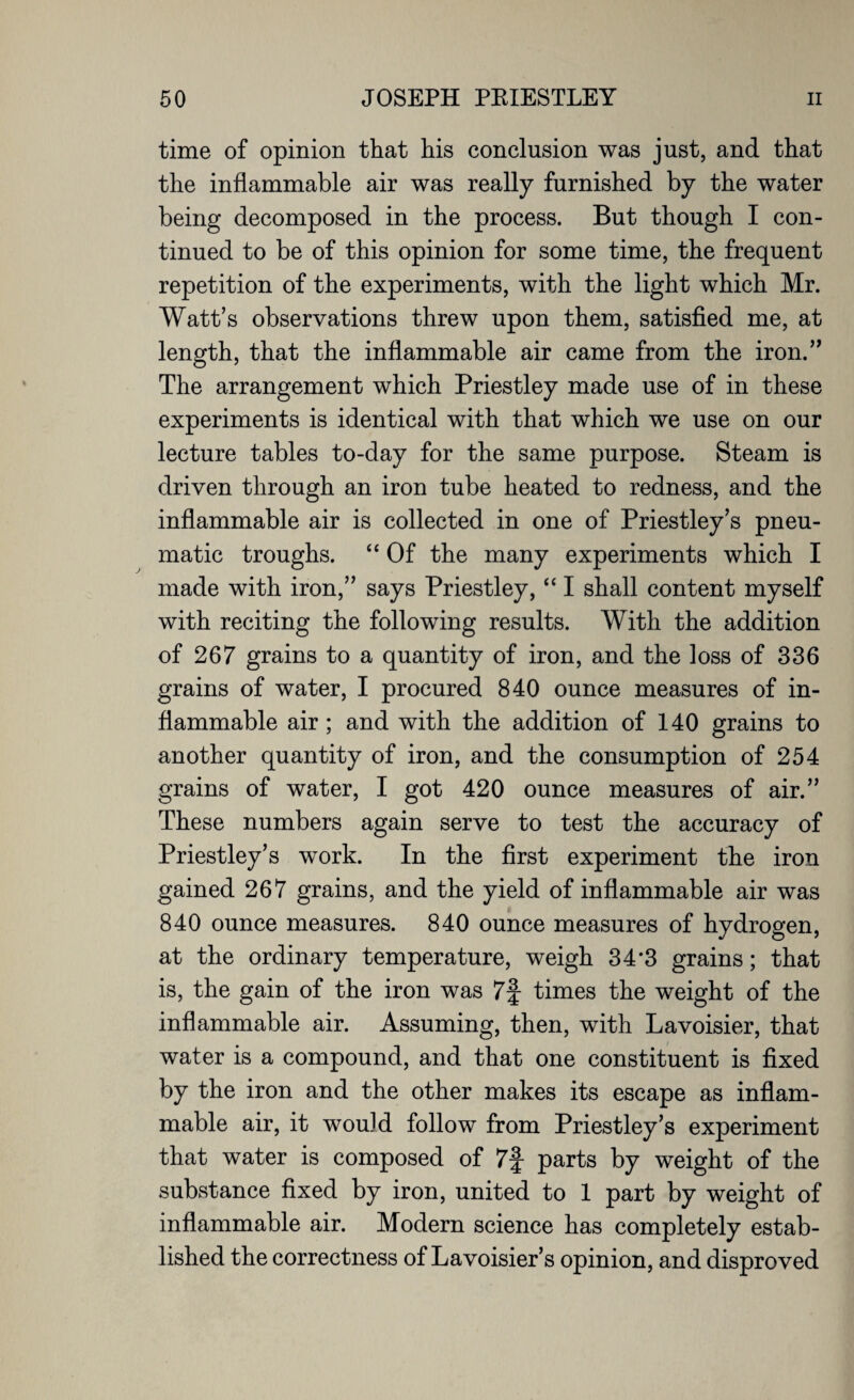 time of opinion that his conclusion was just, and that the inflammable air was really furnished by the water being decomposed in the process. But though I con¬ tinued to be of this opinion for some time, the frequent repetition of the experiments, with the light which Mr. Watt’s observations threw upon them, satisfied me, at length, that the inflammable air came from the iron.,, The arrangement which Priestley made use of in these experiments is identical with that which we use on our lecture tables to-day for the same purpose. Steam is driven through an iron tube heated to redness, and the inflammable air is collected in one of Priestley’s pneu¬ matic troughs. “ Of the many experiments which I made with iron,” says Priestley, “ I shall content myself with reciting the following results. With the addition of 267 grains to a quantity of iron, and the loss of 336 grains of water, I procured 840 ounce measures of in¬ flammable air; and with the addition of 140 grains to another quantity of iron, and the consumption of 254 grains of water, I got 420 ounce measures of air.” These numbers again serve to test the accuracy of Priestley’s work. In the first experiment the iron gained 267 grains, and the yield of inflammable air was 840 ounce measures. 840 ounce measures of hydrogen, at the ordinary temperature, weigh 34*3 grains; that is, the gain of the iron was 7f times the weight of the inflammable air. Assuming, then, with Lavoisier, that water is a compound, and that one constituent is fixed by the iron and the other makes its escape as inflam¬ mable air, it wouid follow from Priestley’s experiment that water is composed of 7f parts by weight of the substance fixed by iron, united to 1 part by weight of inflammable air. Modern science has completely estab¬ lished the correctness of Lavoisier’s opinion, and disproved