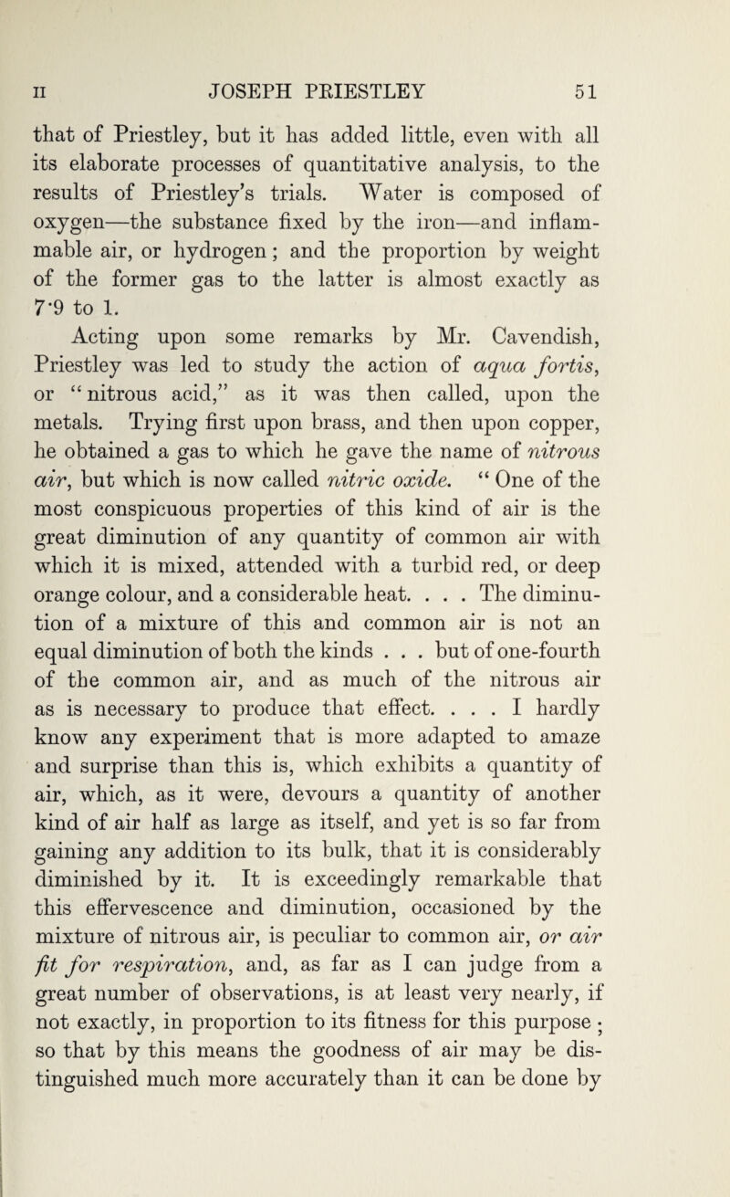 that of Priestley, but it has added little, even with all its elaborate processes of quantitative analysis, to the results of Priestley’s trials. Water is composed of oxygen—the substance fixed by the iron—and inflam¬ mable air, or hydrogen; and the proportion by weight of the former gas to the latter is almost exactly as 7‘9 to 1. Acting upon some remarks by Mr. Cavendish, Priestley was led to study the action of aqua fortis, or “ nitrous acid,” as it was then called, upon the metals. Trying first upon brass, and then upon copper, he obtained a gas to which he gave the name of nitrous air, but which is now called nitric oxide. “ One of the most conspicuous properties of this kind of air is the great diminution of any quantity of common air with which it is mixed, attended with a turbid red, or deep orange colour, and a considerable heat. . . . The diminu¬ tion of a mixture of this and common air is not an equal diminution of both the kinds . . . but of one-fourth of the common air, and as much of the nitrous air as is necessary to produce that effect. ... I hardly know any experiment that is more adapted to amaze and surprise than this is, which exhibits a quantity of air, which, as it were, devours a quantity of another kind of air half as large as itself, and yet is so far from gaining any addition to its bulk, that it is considerably diminished by it. It is exceedingly remarkable that this effervescence and diminution, occasioned by the mixture of nitrous air, is peculiar to common air, or air fit for respiration, and, as far as I can judge from a great number of observations, is at least very nearly, if not exactly, in proportion to its fitness for this purpose • so that by this means the goodness of air may be dis¬ tinguished much more accurately than it can be done by