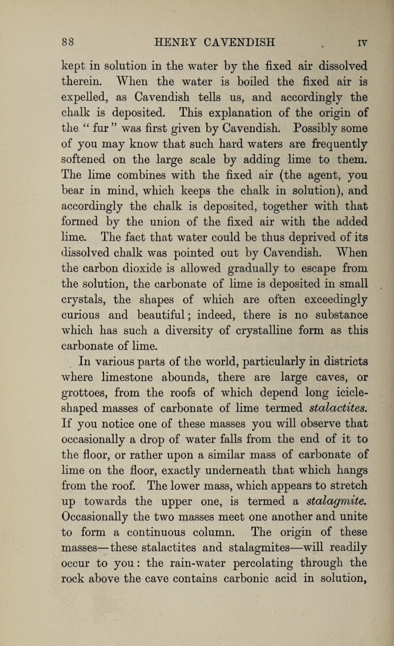 kept in solution in the water by the fixed air dissolved therein. When the water is boiled the fixed air is expelled, as Cavendish tells us, and accordingly the chalk is deposited. This explanation of the origin of the “ fur ” was first given by Cavendish. Possibly some of you may know that such hard waters are frequently softened on the large scale by adding lime to them. The lime combines with the fixed air (the agent, you bear in mind, which keeps the chalk in solution), and accordingly the chalk is deposited, together with that formed by the union of the fixed air with the added lime. The fact that water could be thus deprived of its dissolved chalk was pointed out by Cavendish. When the carbon dioxide is allowed gradually to escape from the solution, the carbonate of lime is deposited in small crystals, the shapes of which are often exceedingly curious and beautiful; indeed, there is no substance which has such a diversity of crystalline form as this carbonate of lime. In various parts of the world, particularly in districts where limestone abounds, there are large caves, or grottoes, from the roofs of which depend long icicle¬ shaped masses of carbonate of lime termed stalactites. If you notice one of these masses you will observe that occasionally a drop of water falls from the end of it to the floor, or rather upon a similar mass of carbonate of lime on the floor, exactly underneath that which hangs from the roof. The lower mass, which appears to stretch up towards the upper one, is termed a stalagmite. Occasionally the two masses meet one another and unite to form a continuous column. The origin of these masses—these stalactites and stalagmites—will readily occur to you : the rain-water percolating through the rock above the cave contains carbonic acid in solution,