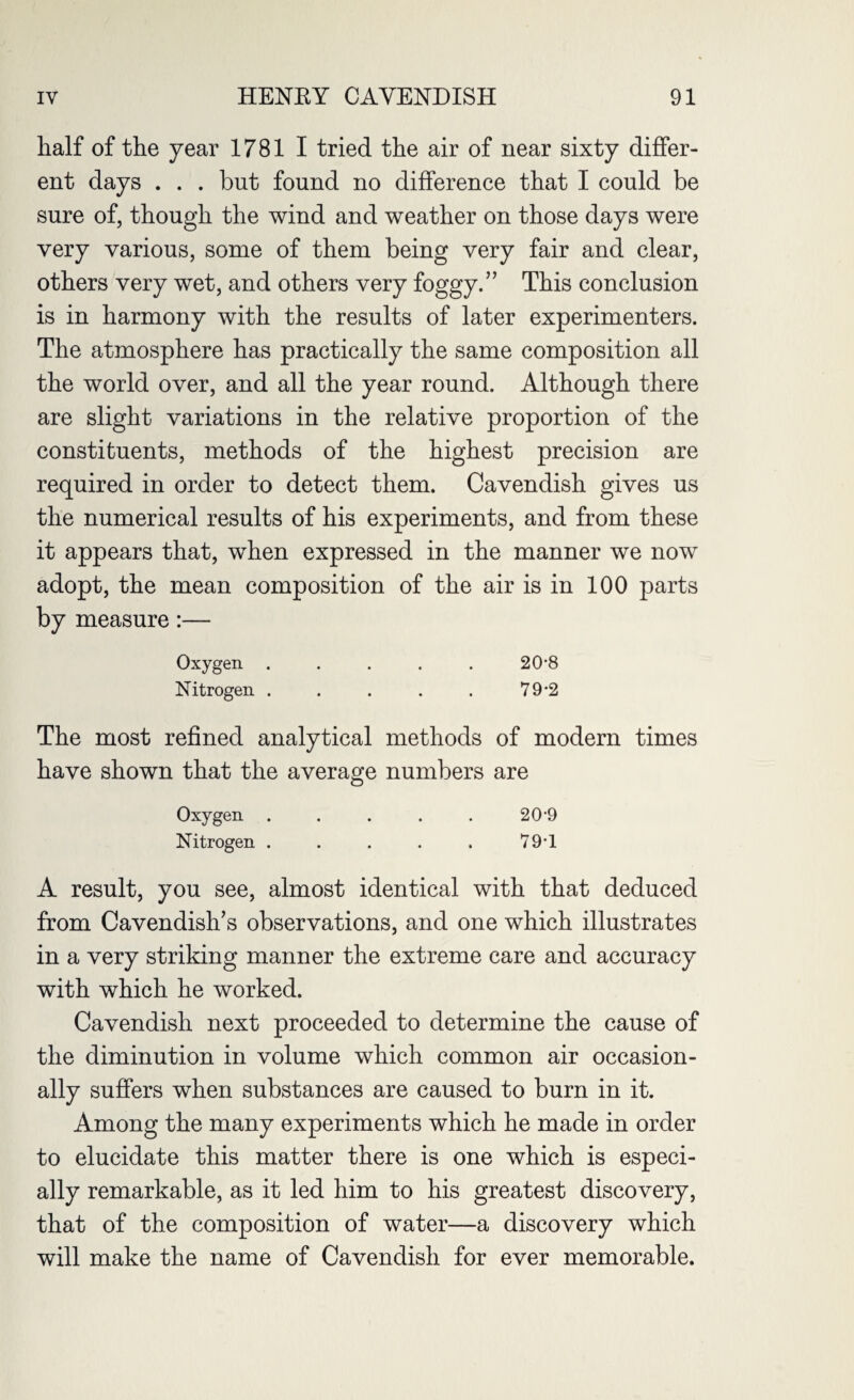 half of the year 17811 tried the air of near sixty differ¬ ent days . . . but found no difference that I could be sure of, though the wind and weather on those days were very various, some of them being very fair and clear, others very wet, and others very foggy.” This conclusion is in harmony with the results of later experimenters. The atmosphere has practically the same composition all the world over, and all the year round. Although there are slight variations in the relative proportion of the constituents, methods of the highest precision are required in order to detect them. Cavendish gives us the numerical results of his experiments, and from these it appears that, wdien expressed in the manner we now adopt, the mean composition of the air is in 100 parts by measure:— Oxygen ..... 20-8 Nitrogen . . . . . 79-2 The most refined analytical methods of modern times have shown that the average numbers are Oxygen ..... 20-9 Nitrogen . . . . . 79-1 A result, you see, almost identical with that deduced from Cavendish’s observations, and one which illustrates in a very striking manner the extreme care and accuracy with which he worked. Cavendish next proceeded to determine the cause of the diminution in volume which common air occasion¬ ally suffers when substances are caused to burn in it. Among the many experiments which he made in order to elucidate this matter there is one which is especi¬ ally remarkable, as it led him to his greatest discovery, that of the composition of water—a discovery which will make the name of Cavendish for ever memorable.