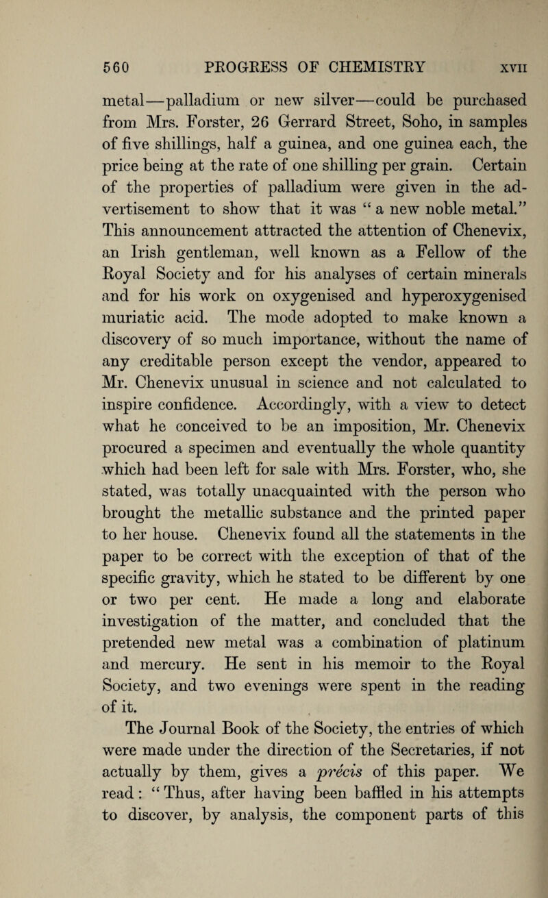 metal—palladium or new silver—could be purchased from Mrs. Forster, 26 Gerrard Street, Soho, in samples of five shillings, half a guinea, and one guinea each, the price being at the rate of one shilling per grain. Certain of the properties of palladium were given in the ad¬ vertisement to show that it was “ a new noble metal.” This announcement attracted the attention of Chenevix, an Irish gentleman, well known as a Fellow of the Koyal Society and for his analyses of certain minerals and for his work on oxygenised and hyperoxygenised muriatic acid. The mode adopted to make known a discovery of so much importance, without the name of any creditable person except the vendor, appeared to Mr. Chenevix unusual in science and not calculated to inspire confidence. Accordingly, with a view to detect what he conceived to be an imposition, Mr. Chenevix procured a specimen and eventually the whole quantity which had been left for sale with Mrs. Forster, who, she stated, was totally unacquainted with the person who brought the metallic substance and the printed paper to her house. Chenevix found all the statements in the paper to be correct with the exception of that of the specific gravity, which he stated to be different by one or two per cent. He made a long and elaborate investigation of the matter, and concluded that the pretended new metal was a combination of platinum and mercury. He sent in his memoir to the Royal Society, and two evenings were spent in the reading of it. The Journal Book of the Society, the entries of which were made under the direction of the Secretaries, if not actually by them, gives a precis of this paper. We read: “ Thus, after having been baffled in his attempts to discover, by analysis, the component parts of this