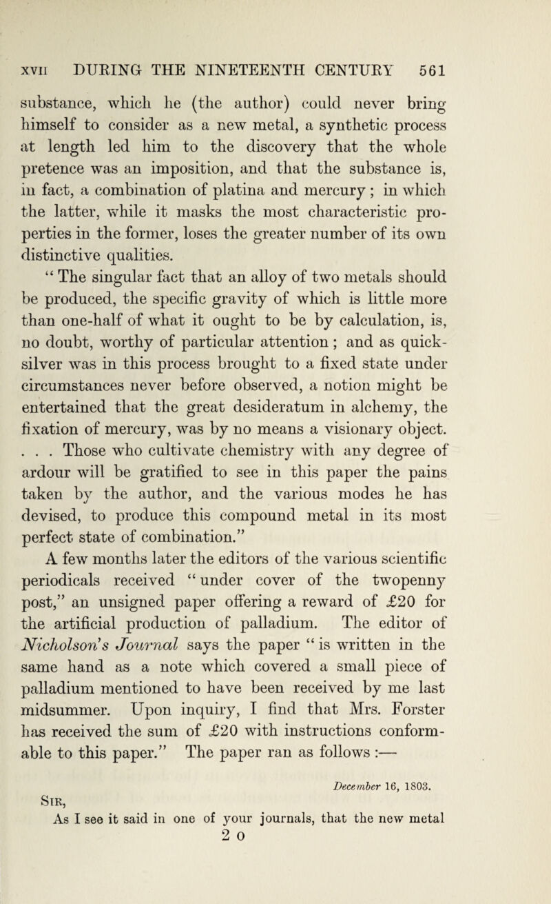 substance, which he (the author) could never bring himself to consider as a new metal, a synthetic process at length led him to the discovery that the whole pretence was an imposition, and that the substance is, in fact, a combination of platina and mercury ; in which the latter, while it masks the most characteristic pro¬ perties in the former, loses the greater number of its own distinctive qualities. “ The singular fact that an alloy of two metals should be produced, the specific gravity of which is little more than one-half of what it ought to be by calculation, is, no doubt, worthy of particular attention; and as quick¬ silver was in this process brought to a fixed state under circumstances never before observed, a notion might be entertained that the great desideratum in alchemy, the fixation of mercury, was by no means a visionary object. . . . Those who cultivate chemistry with any degree of ardour will be gratified to see in this paper the pains taken by the author, and the various modes he has devised, to produce this compound metal in its most perfect state of combination.” A few months later the editors of the various scientific periodicals received “ under cover of the twopenny post,” an unsigned paper offering a reward of £20 for the artificial production of palladium. The editor of Nicholson s Journal says the paper “ is written in the same hand as a note which covered a small piece of palladium mentioned to have been received by me last midsummer. Upon inquiry, I find that Mrs. Forster has received the sum of £20 with instructions conform¬ able to this paper.” The paper ran as follows :— December 16, 1803. Sir, As I see it said in one of your journals, that the new metal