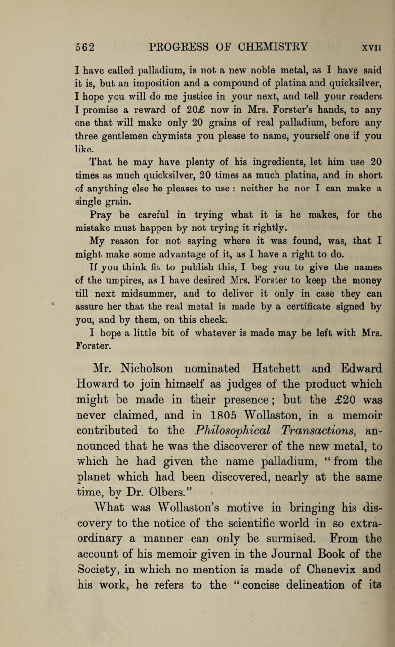 I have called palladium, is not a new noble metal, as I have said it is, but an imposition and a compound of platina and quicksilver, I hope you will do me justice in your next, and tell your readers I promise a reward of 20£ now in Mrs. Forster’s hands, to any one that will make only 20 grains of real palladium, before any three gentlemen chymists you please to name, yourself one if you like. That he may have plenty of his ingredients, let him use 20 times as much quicksilver, 20 times as much platina, and in short of anything else he pleases to use : neither he nor I can make a single grain. Pray be careful in trying what it is he makes, for the mistake must happen by not trying it rightly. My reason for not saying where it was found, was, that I might make some advantage of it, as I have a right to do. If you think fit to publish this, I beg you to give the names of the umpires, as I have desired Mrs. Forster to keep the money till next midsummer, and to deliver it only in case they can assure her that the real metal is made by a certificate signed by you, and by them, on this check. I hope a little bit of whatever is made may be left with Mrs. Forster. Mr. Nicholson nominated Hatchett and Edward Howard to join himself as judges of the product which might be made in their presence; but the £20 was never claimed, and in 1805 Wollaston, in a memoir contributed to the Philosophical Transactions, an¬ nounced that he was the discoverer of the new metal, to which he had given the name palladium, “ from the planet which had been discovered, nearly at the same time, by Dr. Olbers.” What was Wollaston’s motive in bringing his dis¬ covery to the notice of the scientific world in so extra¬ ordinary a manner can only be surmised. From the account of his memoir given in the Journal Book of the Society, in which no mention is made of Chenevix and his work, he refers to the “ concise delineation of its