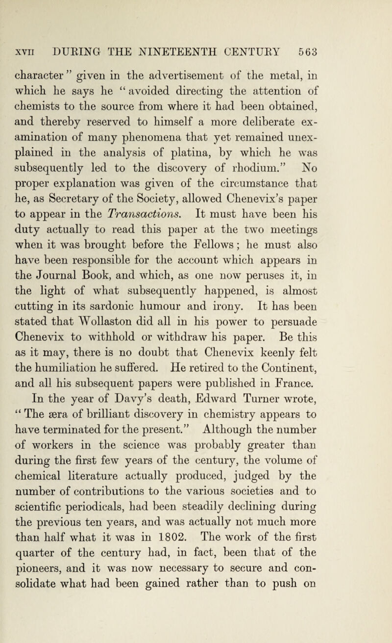 character ” given in the advertisement of the metal, in which he says he “ avoided directing the attention of chemists to the source from where it had been obtained, and thereby reserved to himself a more deliberate ex¬ amination of many phenomena that yet remained unex¬ plained in the analysis of platina, by which he was subsequently led to the discovery of rhodium.” No proper explanation was given of the circumstance that he, as Secretary of the Society, allowed Chenevix’s paper to appear in the Transactions. It must have been his duty actually to read this paper at the two meetings when it was brought before the Fellows; he must also have been responsible for the account which appears in the Journal Book, and which, as one now peruses it, in the light of what subsequently happened, is almost cutting in its sardonic humour and irony. It has been stated that Wollaston did all in his power to persuade Chenevix to withhold or withdraw his paper. Be this as it may, there is no doubt that Chenevix keenly felt the humiliation he suffered. He retired to the Continent, and all his subsequent papers were published in France. In the year of Davy’s death, Edward Turner wrote, “ The sera of brilliant discovery in chemistry appears to have terminated for the present.” Although the number of workers in the science was probably greater than during the first few years of the century, the volume of chemical literature actually produced, judged by the number of contributions to the various societies and to scientific periodicals, had been steadily declining during the previous ten years, and was actually not much more than half what it was in 1802. The work of the first quarter of the century had, in fact, been that of the pioneers, and it was now necessary to secure and con¬ solidate what had been gained rather than to push on