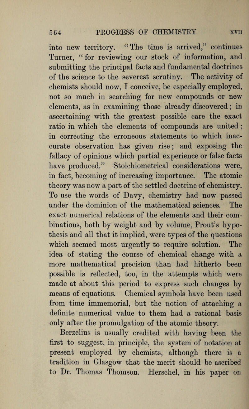 into new territory. “ The time is arrived,” continues Turner, “ for reviewing our stock of information, and submitting the principal facts and fundamental doctrines of the science to the severest scrutiny. The activity of chemists should now, I conceive, be especially employed, not so much in searching for new compounds or new elements, as in examining those already discovered; in ascertaining with the greatest possible care the exact ratio in which the elements of compounds are united ; in correcting the erroneous statements to which inac¬ curate observation has given rise; and exposing the fallacy of opinions which partial experience or false facts have produced.” Stoichiometrical considerations were, in fact, becoming of increasing importance. The atomic theory was now a part of the settled doctrine of chemistry. To use the words of Davy, chemistry had now passed under the dominion of the mathematical sciences. The exact numerical relations of the elements and their com¬ binations, both by weight and by volume, Prout’s hypo¬ thesis and all that it implied, were types of the questions which seemed most urgently to require solution. The idea of stating the course of chemical change with a more mathematical precision than had hitherto been possible is reflected, too, in the attempts which were made at about this period to express such changes by means of equations. Chemical symbols have been used from time immemorial, but the notion of attaching a definite numerical value to them had a rational basis only after the promulgation of the atomic theory. Berzelius is usually credited with having been the first to suggest, in principle, the system of notation at present employed by chemists, although there is a tradition in Glasgow that the merit should be ascribed to Dr. Thomas Thomson. Herschel, in his paper on