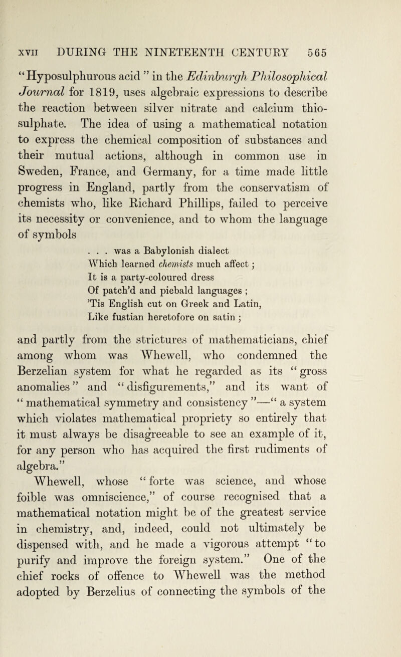 “ Hyposulphurous acid ” in the Edinburgh Philosophical Journal for 1819, uses algebraic expressions to describe the reaction between silver nitrate and calcium thio¬ sulphate. The idea of using a mathematical notation to express the chemical composition of substances and their mutual actions, although in common use in Sweden, France, and Germany, for a time made little progress in England, partly from the conservatism of chemists who, like Eichard Phillips, failed to perceive its necessity or convenience, and to whom the language of symbols . . . was a Babylonish dialect Which learned chemists much affect; It is a party-coloured dress Of patch'd and piebald languages ; ’Tis English cut on Greek and Latin, Like fustian heretofore on satin ; and partly from the strictures of mathematicians, chief among whom was Whewell, who condemned the Berzelian system for what he regarded as its “ gross anomalies ” and “ disfigurements,” and its want of “ mathematical symmetry and consistency ”—“ a system wThich violates mathematical propriety so entirely that it must always be disagreeable to see an example of it, for any person who has acquired the first rudiments of algebra.” Whewell, whose “ forte was science, and whose foible was omniscience,” of course recognised that a mathematical notation might be of the greatest service in chemistry, and, indeed, could not ultimately be dispensed with, and he made a vigorous attempt “to purify and improve the foreign system.” One of the chief rocks of offence to Whewell was the method adopted by Berzelius of connecting the symbols of the