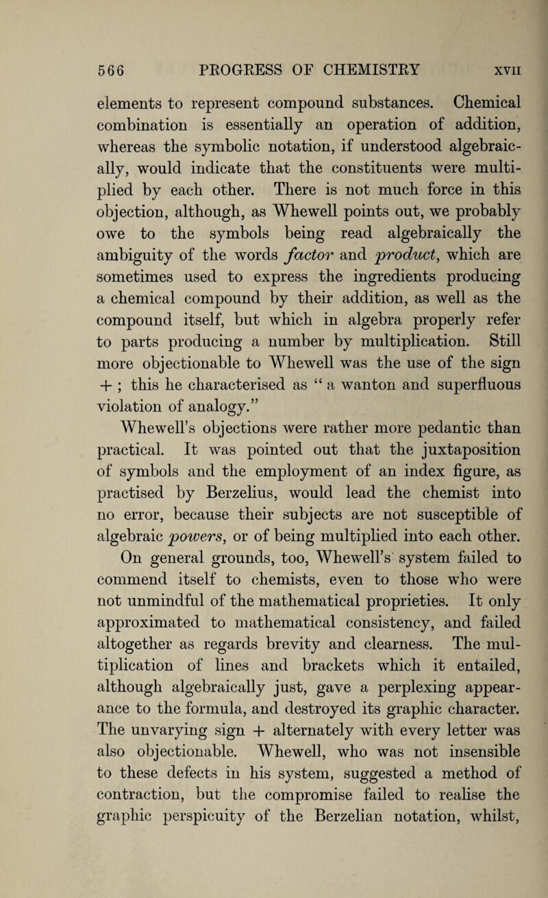 elements to represent compound substances. Chemical combination is essentially an operation of addition, whereas the symbolic notation, if understood algebraic¬ ally, would indicate that the constituents were multi¬ plied by each other. There is not much force in this objection, although, as Whewell points out, we probably owe to the symbols being read algebraically the ambiguity of the words factor and product, which are sometimes used to express the ingredients producing a chemical compound by their addition, as well as the compound itself, but which in algebra properly refer to parts producing a number by multiplication. Still more objectionable to Whewell was the use of the sign -1- ; this he characterised as “ a wanton and superfluous violation of analogy.” WhewelFs objections were rather more pedantic than practical. It was pointed out that the juxtaposition of symbols and the employment of an index figure, as practised by Berzelius, would lead the chemist into no error, because their subjects are not susceptible of algebraic powers, or of being multiplied into each other. On general grounds, too, WhewelFs system failed to commend itself to chemists, even to those who were not unmindful of the mathematical proprieties. It only approximated to mathematical consistency, and failed altogether as regards brevity and clearness. The mul¬ tiplication of lines and brackets which it entailed, although algebraically just, gave a perplexing appear¬ ance to the formula, and destroyed its graphic character. The unvarying sign -f alternately with every letter was also objectionable. Whewell, who was not insensible to these defects in his system, suggested a method of contraction, but the compromise failed to realise the graphic perspicuity of the Berzelian notation, whilst,