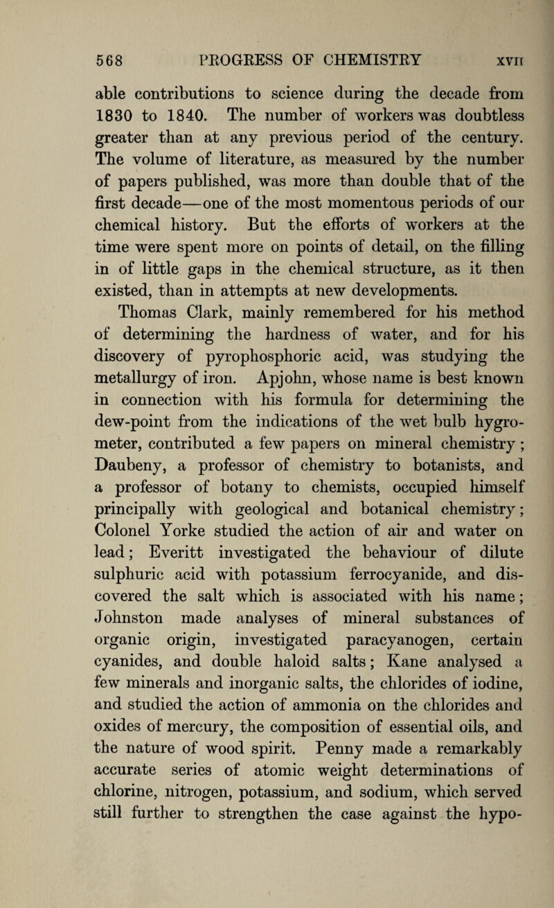 able contributions to science during the decade from 1830 to 1840. The number of workers was doubtless greater than at any previous period of the century. The volume of literature, as measured by the number of papers published, was more than double that of the first decade—one of the most momentous periods of our chemical history. But the efforts of workers at the time were spent more on points of detail, on the filling in of little gaps in the chemical structure, as it then existed, than in attempts at new developments. Thomas Clark, mainly remembered for his method of determining the hardness of water, and for his discovery of pyrophosphoric acid, was studying the metallurgy of iron. Apjohn, whose name is best known in connection with his formula for determining the dew-point from the indications of the wet bulb hygro¬ meter, contributed a few papers on mineral chemistry; Daubeny, a professor of chemistry to botanists, and a professor of botany to chemists, occupied himself principally with geological and botanical chemistry; Colonel Yorke studied the action of air and water on lead; Everitt investigated the behaviour of dilute sulphuric acid with potassium ferrocyanide, and dis¬ covered the salt which is associated with his name; Johnston made analyses of mineral substances of organic origin, investigated paracyanogen, certain cyanides, and double haloid salts; Kane analysed a few minerals and inorganic salts, the chlorides of iodine, and studied the action of ammonia on the chlorides and oxides of mercury, the composition of essential oils, and the nature of wood spirit. Penny made a remarkably accurate series of atomic weight determinations of chlorine, nitrogen, potassium, and sodium, which served still further to strengthen the case against the hypo-