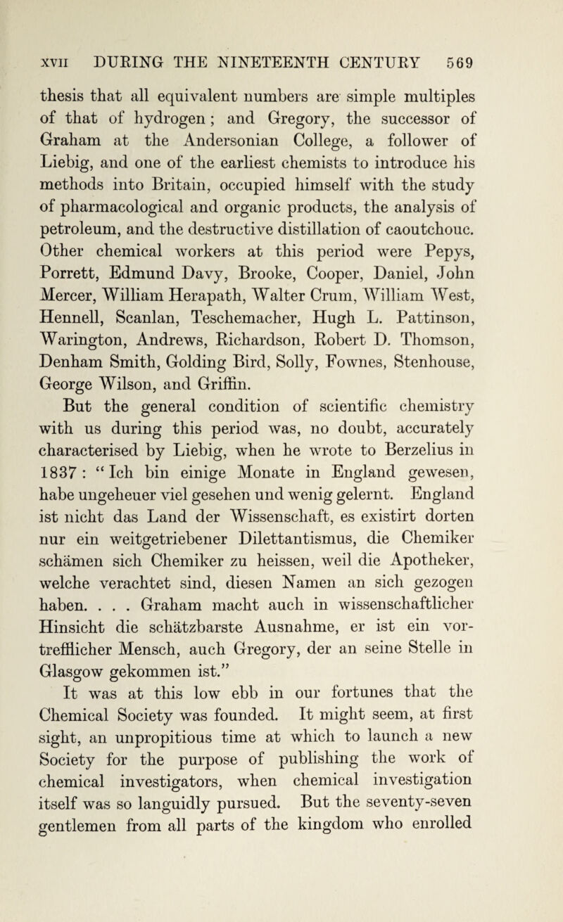 thesis that all equivalent numbers are simple multiples of that of hydrogen ; and Gregory, the successor of Graham at the Andersonian College, a follower of Liebig, and one of the earliest chemists to introduce his methods into Britain, occupied himself with the study of pharmacological and organic products, the analysis of petroleum, and the destructive distillation of caoutchouc. Other chemical workers at this period were Pepys, Porrett, Edmund Davy, Brooke, Cooper, Daniel, John Mercer, William Herapath, Walter Crum, William West, Hennell, Scanlan, Teschemacher, Hugh L. Pattinson, Warington, Andrews, Richardson, Robert D. Thomson, Denham Smith, Golding Bird, Solly, Fownes, Stenhouse, George Wilson, and Griffin. But the general condition of scientific chemistry with us during this period was, no doubt, accurately characterised by Liebig, when he wrote to Berzelius in 1837: “ Ich bin einige Monate in England gewesen, habe ungeheuer viel gesehen und wenig gelernt. England ist nicht das Land der Wissenschaft, es existirt dorten nur ein weitgetriebener Dilettantismus, die Chemiker schamen sich Chemiker zu heissen, weil die Apotheker, welche verachtet sind, diesen Namen an sich gezogen haben. . . . Graham macht auch in wissenschaftlicher Hinsicht die scliatzbarste Ausnahme, er ist ein vor- trefflicher Mensch, auch Gregory, der an seine Stelle in Glasgow gekommen ist.” It was at this low ebb in our fortunes that the Chemical Society was founded. It might seem, at first sight, an unpropitious time at which to launch a new Society for the purpose of publishing the work of chemical investigators, when chemical investigation itself was so languidly pursued. But the seventy-seven gentlemen from all parts of the kingdom who enrolled