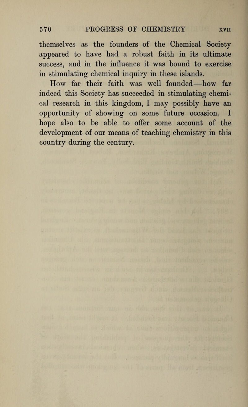 themselves as the founders of the Chemical Society appeared to have had a robust faith in its ultimate success, and in the influence it was bound to exercise in stimulating chemical inquiry in these islands. How far their faith was well founded—how far indeed this Society has succeeded in stimulating chemi¬ cal research in this kingdom, I may possibly have an opportunity of showing on some future occasion. I hope also to be able to offer some account of the development of our means of teaching chemistry in this country during the century.