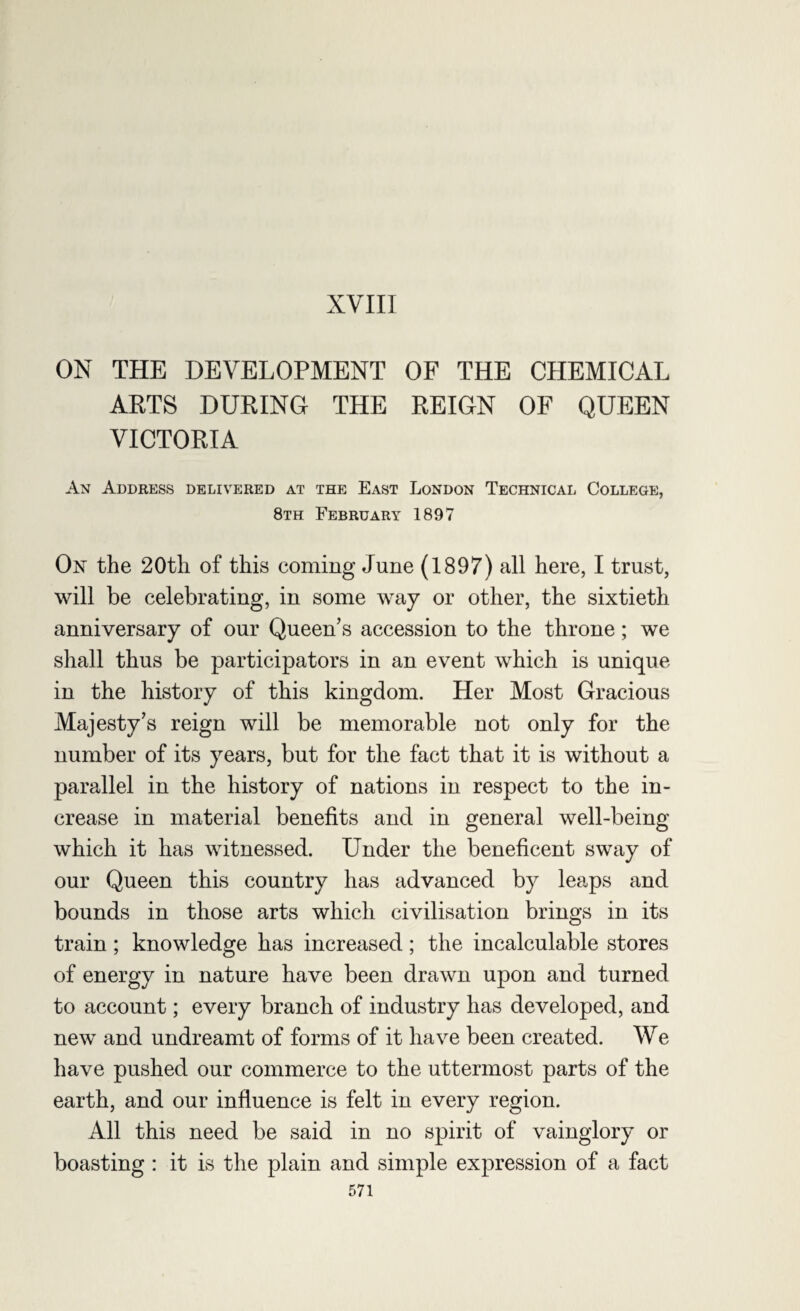 XVIII ON THE DEVELOPMENT OF THE CHEMICAL ARTS DURING THE REIGN OF QUEEN VICTORIA An Address delivered at the East London Technical College, 8th February 1897 On the 20th of this coming June (1897) all here, I trust, will be celebrating, in some way or other, the sixtieth anniversary of our Queen’s accession to the throne; we shall thus be participators in an event which is unique in the history of this kingdom. Her Most Gracious Majesty’s reign will be memorable not only for the number of its years, but for the fact that it is without a parallel in the history of nations in respect to the in¬ crease in material benefits and in general well-being which it has witnessed. Under the beneficent sway of our Queen this country has advanced by leaps and bounds in those arts which civilisation brings in its train; knowledge has increased; the incalculable stores of energy in nature have been drawn upon and turned to account; every branch of industry has developed, and new and undreamt of forms of it have been created. We have pushed our commerce to the uttermost parts of the earth, and our influence is felt in every region. All this need be said in no spirit of vainglory or boasting : it is the plain and simple expression of a fact