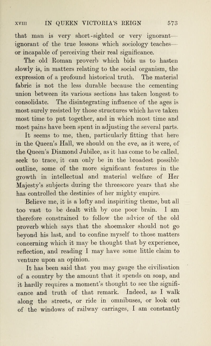 that man is very short-sighted or very ignorant ignorant of the true lessons which sociology teaches— or incapable of perceiving their real significance. The old Roman proverb which bids us to hasten slowly is, in matters relating to the social organism, the expression of a profound historical truth. The material fabric is not the less durable because the cementing union between its various sections has taken longest to consolidate. The disintegrating influence of the ages is most surely resisted by those structures which have taken most time to put together, and in which most time and most pains have been spent in adjusting the several parts. It seems to me, then, particularly fitting that here in the Queen’s Hall, we should on the eve, as it were, of the Queen’s Diamond Jubilee, as it lias come to be called, seek to trace, it can only be in the broadest possible outline, some of the more significant features in the growth in intellectual and material welfare of Her O Majesty’s subjects during the threescore years that she has controlled the destinies of her mighty empire. Believe me, it is a lofty and inspiriting theme, but all too vast to be dealt with by one poor brain. I am therefore constrained to follow the advice of the old proverb which says that the shoemaker should not go beyond his last, and to confine myself to those matters concerning which it may be thought that by experience, reflection, and reading I may have some little claim to venture upon an opinion. It has been said that you may gauge the civilisation of a country by the amount that it spends on soap, and it hardly requires a moment’s thought to see the signifi¬ cance and truth of that remark. Indeed, as I walk along the streets, or ride in omnibuses, or look out of the windows of railway carriages, I am constantly